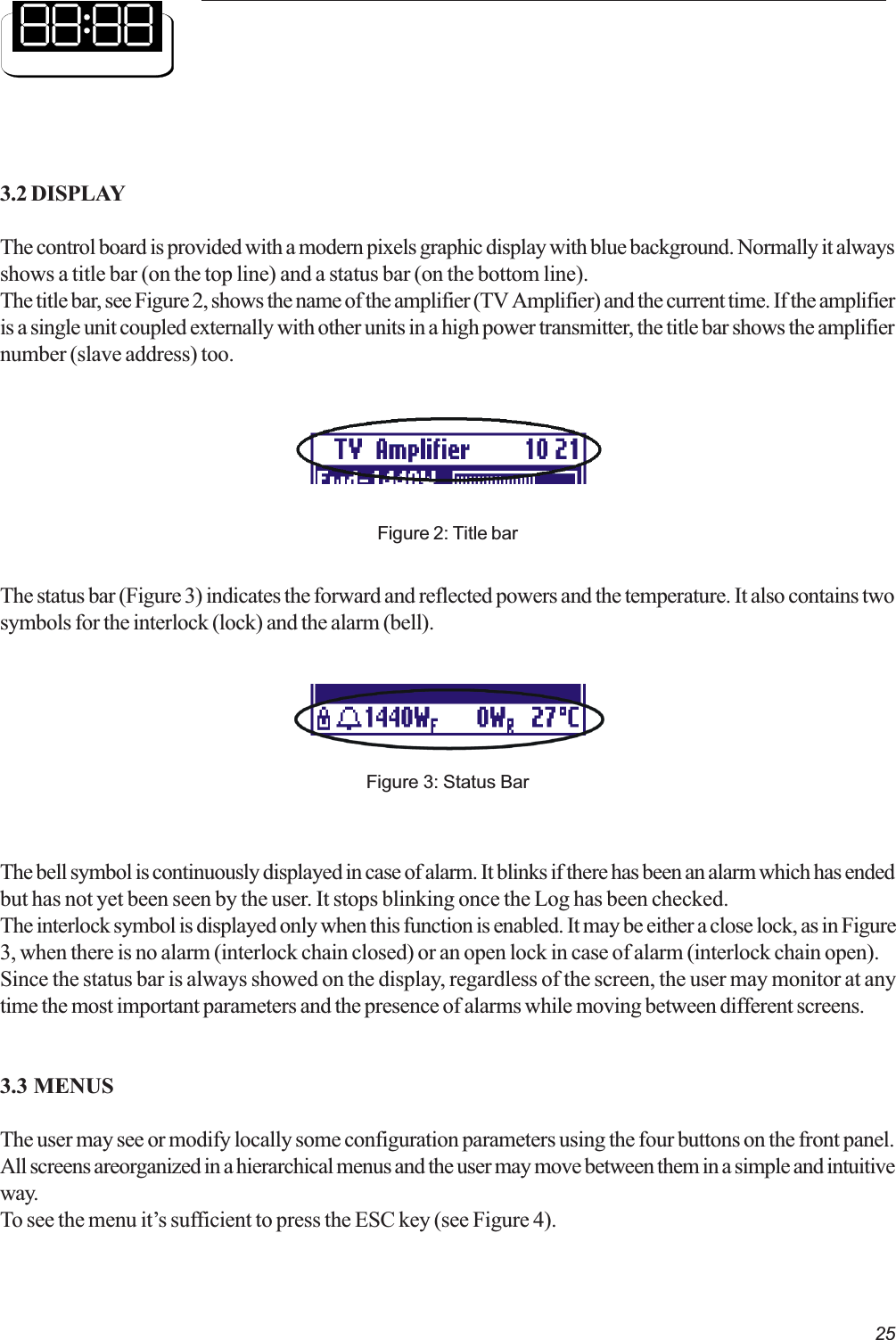 253.2 DISPLAYThe control board is provided with a modern pixels graphic display with blue background. Normally it alwaysshows a title bar (on the top line) and a status bar (on the bottom line).The title bar, see Figure 2, shows the name of the amplifier (TV Amplifier) and the current time. If the amplifieris a single unit coupled externally with other units in a high power transmitter, the title bar shows the amplifiernumber (slave address) too.Figure 2: Title barFigure 3: Status BarThe status bar (Figure 3) indicates the forward and reflected powers and the temperature. It also contains twosymbols for the interlock (lock) and the alarm (bell).The bell symbol is continuously displayed in case of alarm. It blinks if there has been an alarm which has endedbut has not yet been seen by the user. It stops blinking once the Log has been checked.The interlock symbol is displayed only when this function is enabled. It may be either a close lock, as in Figure3, when there is no alarm (interlock chain closed) or an open lock in case of alarm (interlock chain open).Since the status bar is always showed on the display, regardless of the screen, the user may monitor at anytime the most important parameters and the presence of alarms while moving between different screens.3.3 MENUSThe user may see or modify locally some configuration parameters using the four buttons on the front panel.All screens areorganized in a hierarchical menus and the user may move between them in a simple and intuitiveway.To see the menu its sufficient to press the ESC key (see Figure 4).
