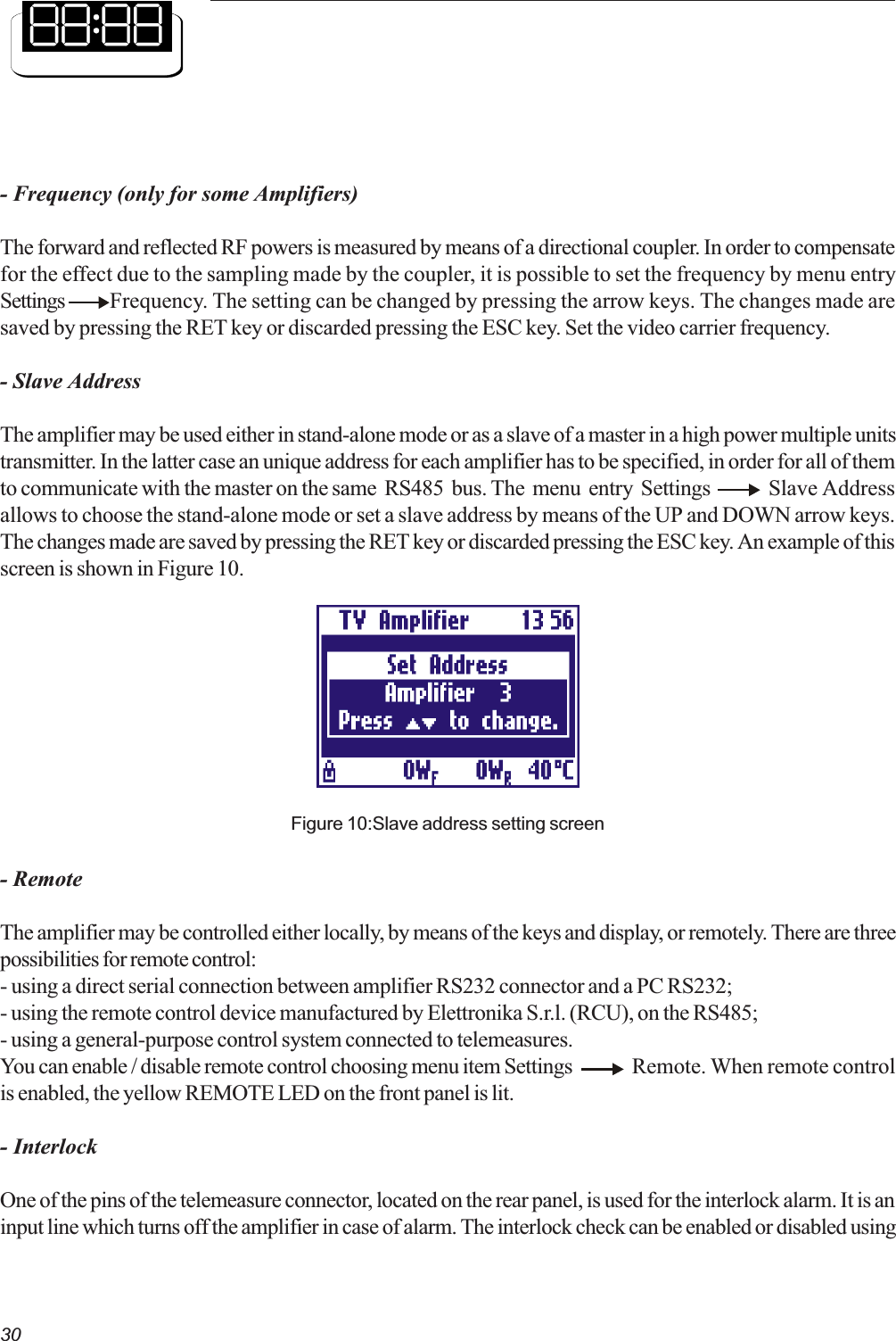 30- Frequency (only for some Amplifiers)The forward and reflected RF powers is measured by means of a directional coupler. In order to compensatefor the effect due to the sampling made by the coupler, it is possible to set the frequency by menu entrySettings  Frequency. The setting can be changed by pressing the arrow keys. The changes made aresaved by pressing the RET key or discarded pressing the ESC key. Set the video carrier frequency.- Slave AddressThe amplifier may be used either in stand-alone mode or as a slave of a master in a high power multiple unitstransmitter. In the latter case an unique address for each amplifier has to be specified, in order for all of themto communicate with the master on the same  RS485  bus. The  menu  entry  Settings        Slave Addressallows to choose the stand-alone mode or set a slave address by means of the UP and DOWN arrow keys.The changes made are saved by pressing the RET key or discarded pressing the ESC key. An example of thisscreen is shown in Figure 10.Figure 10:Slave address setting screen- RemoteThe amplifier may be controlled either locally, by means of the keys and display, or remotely. There are threepossibilities for remote control:- using a direct serial connection between amplifier RS232 connector and a PC RS232;- using the remote control device manufactured by Elettronika S.r.l. (RCU), on the RS485;- using a general-purpose control system connected to telemeasures.You can enable / disable remote control choosing menu item Settings Remote. When remote controlis enabled, the yellow REMOTE LED on the front panel is lit.- InterlockOne of the pins of the telemeasure connector, located on the rear panel, is used for the interlock alarm. It is aninput line which turns off the amplifier in case of alarm. The interlock check can be enabled or disabled using