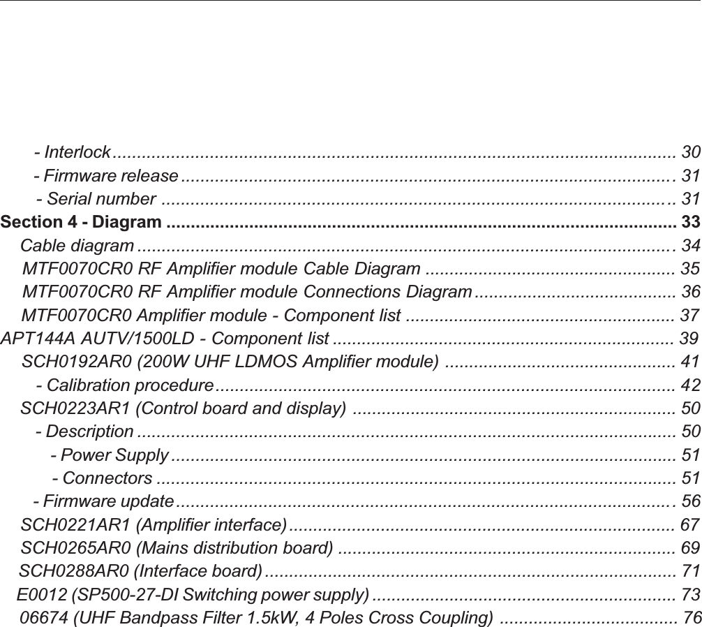         - Interlock.................................................................................................................... 30        - Firmware release ......................................................................................................31        - Serial number .......................................................................................................... 31Section 4 - Diagram ......................................................................................................... 33    Cable diagram ...............................................................................................................34    MTF0070CR0 RF Amplifier module Cable Diagram .................................................... 35    MTF0070CR0 RF Amplifier module Connections Diagram .......................................... 36    MTF0070CR0 Amplifier module - Component list ........................................................ 37APT144A AUTV/1500LD - Component list ....................................................................... 39    SCH0192AR0 (200W UHF LDMOS Amplifier module) ................................................ 41        - Calibration procedure............................................................................................... 42    SCH0223AR1 (Control board and display) ................................................................... 50        - Description ............................................................................................................... 50            - Power Supply ........................................................................................................ 51            - Connectors ........................................................................................................... 51        - Firmware update.......................................................................................................56    SCH0221AR1 (Amplifier interface)................................................................................ 67    SCH0265AR0 (Mains distribution board) ...................................................................... 69    SCH0288AR0 (Interface board)..................................................................................... 71    E0012 (SP500-27-DI Switching power supply) ............................................................... 73    06674 (UHF Bandpass Filter 1.5kW, 4 Poles Cross Coupling) ..................................... 76
