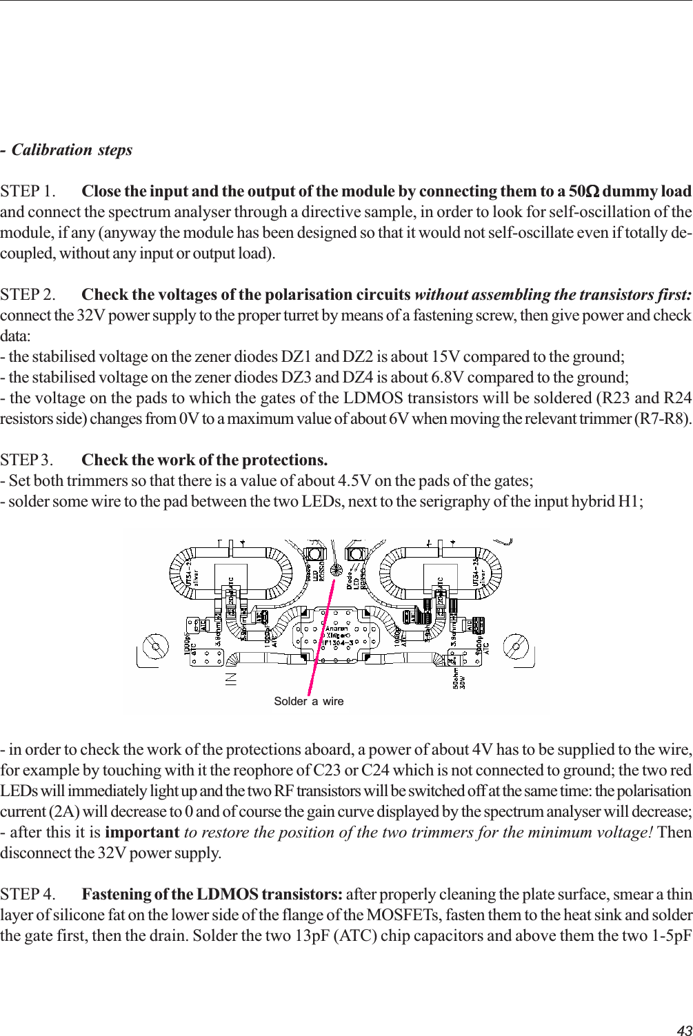 43- Calibration stepsSTEP 1. Close the input and the output of the module by connecting them to a 50WWWWW dummy loadand connect the spectrum analyser through a directive sample, in order to look for self-oscillation of themodule, if any (anyway the module has been designed so that it would not self-oscillate even if totally de-coupled, without any input or output load).STEP 2. Check the voltages of the polarisation circuits without assembling the transistors first:connect the 32V power supply to the proper turret by means of a fastening screw, then give power and checkdata:- the stabilised voltage on the zener diodes DZ1 and DZ2 is about 15V compared to the ground;- the stabilised voltage on the zener diodes DZ3 and DZ4 is about 6.8V compared to the ground;- the voltage on the pads to which the gates of the LDMOS transistors will be soldered (R23 and R24resistors side) changes from 0V to a maximum value of about 6V when moving the relevant trimmer (R7-R8).STEP 3. Check the work of the protections.- Set both trimmers so that there is a value of about 4.5V on the pads of the gates;- solder some wire to the pad between the two LEDs, next to the serigraphy of the input hybrid H1;- in order to check the work of the protections aboard, a power of about 4V has to be supplied to the wire,for example by touching with it the reophore of C23 or C24 which is not connected to ground; the two redLEDs will immediately light up and the two RF transistors will be switched off at the same time: the polarisationcurrent (2A) will decrease to 0 and of course the gain curve displayed by the spectrum analyser will decrease;- after this it is important to restore the position of the two trimmers for the minimum voltage! Thendisconnect the 32V power supply.STEP 4. Fastening of the LDMOS transistors: after properly cleaning the plate surface, smear a thinlayer of silicone fat on the lower side of the flange of the MOSFETs, fasten them to the heat sink and solderthe gate first, then the drain. Solder the two 13pF (ATC) chip capacitors and above them the two 1-5pFSolder a wire