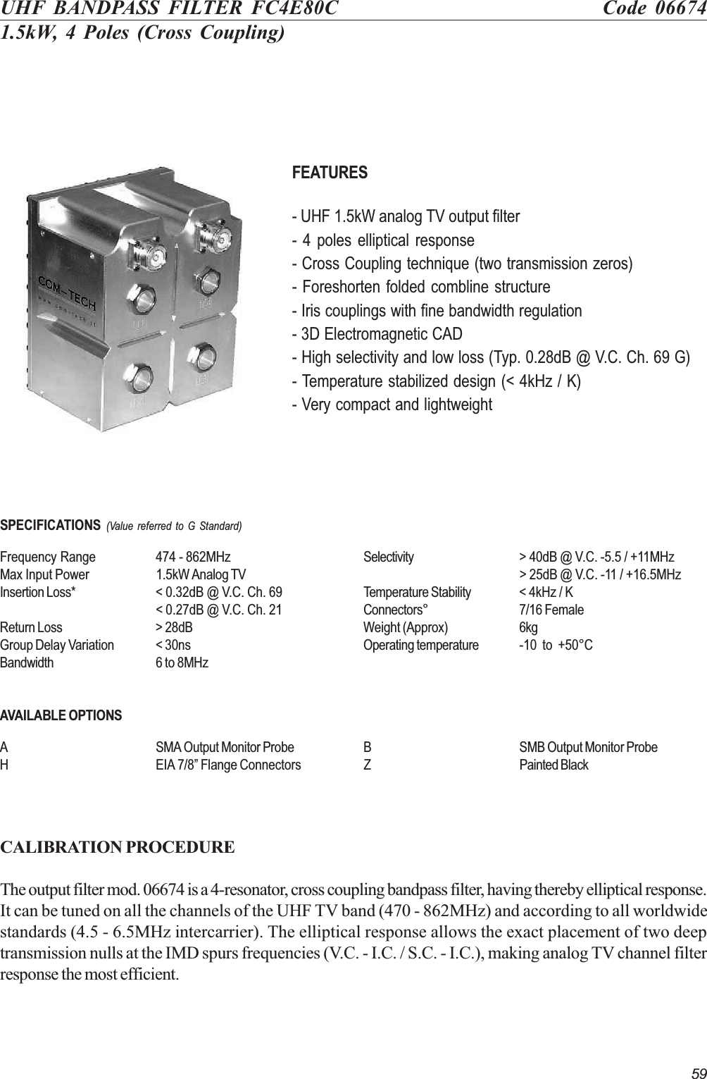 59UHF BANDPASS FILTER FC4E80C Code 066741.5kW, 4 Poles (Cross Coupling)FEATURES- UHF 1.5kW analog TV output filter- 4 poles elliptical response- Cross Coupling technique (two transmission zeros)- Foreshorten folded combline structure- Iris couplings with fine bandwidth regulation- 3D Electromagnetic CAD- High selectivity and low loss (Typ. 0.28dB @ V.C. Ch. 69 G)- Temperature stabilized design (&lt; 4kHz / K)- Very compact and lightweightSPECIFICATIONS (Value referred to G Standard)Frequency Range 474 - 862MHz Selectivity &gt; 40dB @ V.C. -5.5 / +11MHzMax Input Power 1.5kW Analog TV &gt; 25dB @ V.C. -11 / +16.5MHzInsertion Loss* &lt; 0.32dB @ V.C. Ch. 69 Temperature Stability &lt; 4kHz / K&lt; 0.27dB @ V.C. Ch. 21 Connectors° 7/16 FemaleReturn Loss &gt; 28dB Weight (Approx) 6kgGroup Delay Variation &lt; 30ns Operating temperature -10  to  +50°CBandwidth 6 to 8MHzAVAILABLE OPTIONSA SMA Output Monitor Probe B SMB Output Monitor ProbeH EIA 7/8 Flange Connectors Z Painted BlackCALIBRATION PROCEDUREThe output filter mod. 06674 is a 4-resonator, cross coupling bandpass filter, having thereby elliptical response.It can be tuned on all the channels of the UHF TV band (470 - 862MHz) and according to all worldwidestandards (4.5 - 6.5MHz intercarrier). The elliptical response allows the exact placement of two deeptransmission nulls at the IMD spurs frequencies (V.C. - I.C. / S.C. - I.C.), making analog TV channel filterresponse the most efficient.