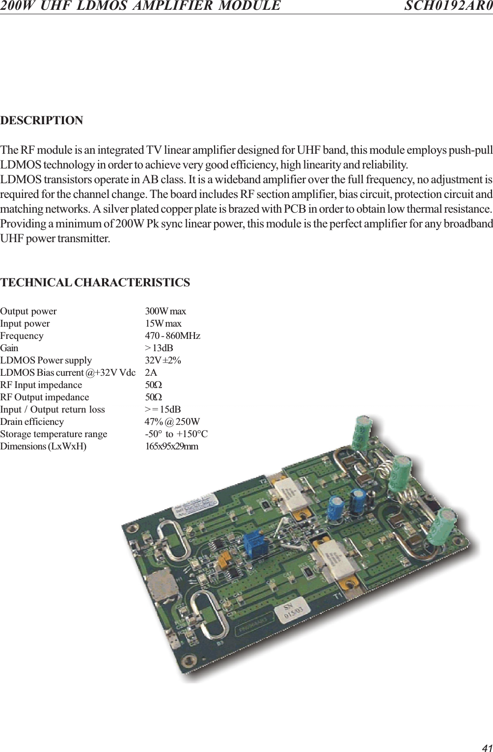 41200W UHF LDMOS AMPLIFIER MODULE SCH0192AR0DESCRIPTIONThe RF module is an integrated TV linear amplifier designed for UHF band, this module employs push-pullLDMOS technology in order to achieve very good efficiency, high linearity and reliability.LDMOS transistors operate in AB class. It is a wideband amplifier over the full frequency, no adjustment isrequired for the channel change. The board includes RF section amplifier, bias circuit, protection circuit andmatching networks. A silver plated copper plate is brazed with PCB in order to obtain low thermal resistance.Providing a minimum of 200W Pk sync linear power, this module is the perfect amplifier for any broadbandUHF power transmitter.TECHNICAL CHARACTERISTICSOutput power 300W maxInput power 15W maxFrequency 470 - 860MHzGain &gt; 13dBLDMOS Power supply 32V ±2%LDMOS Bias current @+32V Vdc 2ARF Input impedance 50WRF Output impedance 50WInput / Output return loss &gt; = 15dBDrain efficiency 47% @ 250WStorage temperature range -50°  to  +150°CDimensions (LxWxH) 165x95x29mm