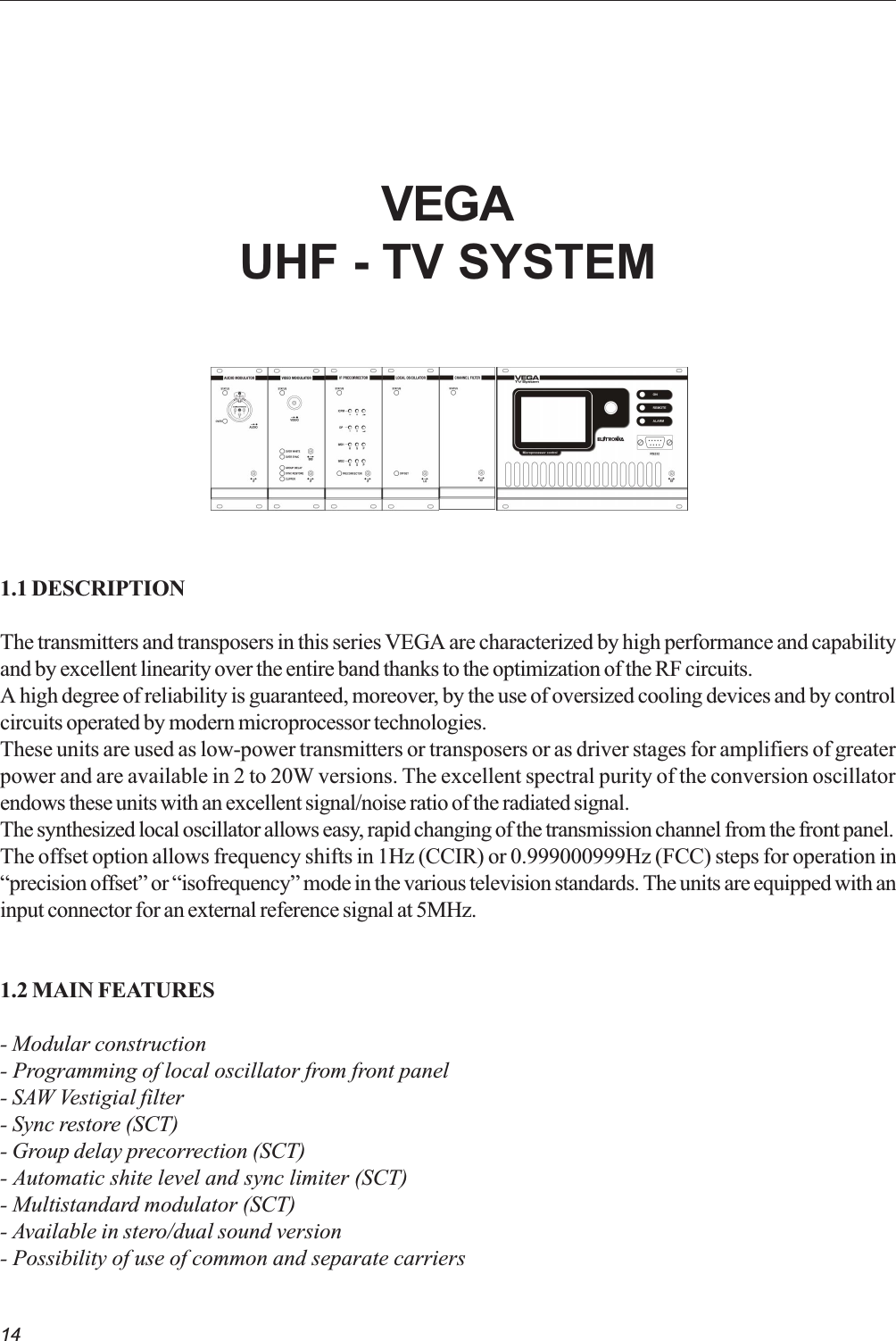 14VEGAUHF - TV SYSTEM1.1 DESCRIPTIONThe transmitters and transposers in this series VEGA are characterized by high performance and capabilityand by excellent linearity over the entire band thanks to the optimization of the RF circuits.A high degree of reliability is guaranteed, moreover, by the use of oversized cooling devices and by controlcircuits operated by modern microprocessor technologies.These units are used as low-power transmitters or transposers or as driver stages for amplifiers of greaterpower and are available in 2 to 20W versions. The excellent spectral purity of the conversion oscillatorendows these units with an excellent signal/noise ratio of the radiated signal.The synthesized local oscillator allows easy, rapid changing of the transmission channel from the front panel.The offset option allows frequency shifts in 1Hz (CCIR) or 0.999000999Hz (FCC) steps for operation inprecision offset or isofrequency mode in the various television standards. The units are equipped with aninput connector for an external reference signal at 5MHz.1.2 MAIN FEATURES- Modular construction- Programming of local oscillator from front panel- SAW Vestigial filter- Sync restore (SCT)- Group delay precorrection (SCT)- Automatic shite level and sync limiter (SCT)- Multistandard modulator (SCT)- Available in stero/dual sound version- Possibility of use of common and separate carriers