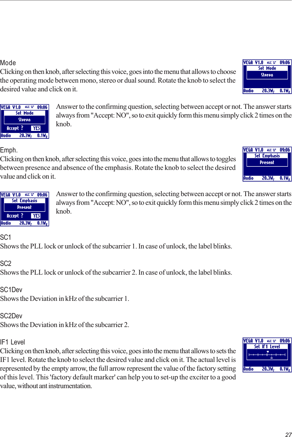 27ModeClicking on then knob, after selecting this voice, goes into the menu that allows to choosethe operating mode between mono, stereo or dual sound. Rotate the knob to select thedesired value and click on it.Answer to the confirming question, selecting between accept or not. The answer startsalways from &quot;Accept: NO&quot;, so to exit quickly form this menu simply click 2 times on theknob.Emph.Clicking on then knob, after selecting this voice, goes into the menu that allows to togglesbetween presence and absence of the emphasis. Rotate the knob to select the desiredvalue and click on it.Answer to the confirming question, selecting between accept or not. The answer startsalways from &quot;Accept: NO&quot;, so to exit quickly form this menu simply click 2 times on theknob.SC1Shows the PLL lock or unlock of the subcarrier 1. In case of unlock, the label blinks.SC2Shows the PLL lock or unlock of the subcarrier 2. In case of unlock, the label blinks.SC1DevShows the Deviation in kHz of the subcarrier 1.SC2DevShows the Deviation in kHz of the subcarrier 2.IF1 LevelClicking on then knob, after selecting this voice, goes into the menu that allows to sets theIF1 level. Rotate the knob to select the desired value and click on it. The actual level isrepresented by the empty arrow, the full arrow represent the value of the factory settingof this level. This &apos;factory default marker&apos; can help you to set-up the exciter to a goodvalue, without ant instrumentation.