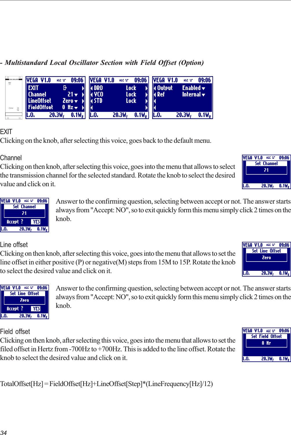 34- Multistandard Local Oscillator Section with Field Offset (Option)EXITClicking on the knob, after selecting this voice, goes back to the default menu.ChannelClicking on then knob, after selecting this voice, goes into the menu that allows to selectthe transmission channel for the selected standard. Rotate the knob to select the desiredvalue and click on it.Answer to the confirming question, selecting between accept or not. The answer startsalways from &quot;Accept: NO&quot;, so to exit quickly form this menu simply click 2 times on theknob.Line offsetClicking on then knob, after selecting this voice, goes into the menu that allows to set theline offset in either positive (P) or negative(M) steps from 15M to 15P. Rotate the knobto select the desired value and click on it.Answer to the confirming question, selecting between accept or not. The answer startsalways from &quot;Accept: NO&quot;, so to exit quickly form this menu simply click 2 times on theknob.Field offsetClicking on then knob, after selecting this voice, goes into the menu that allows to set thefiled offset in Hertz from -700Hz to +700Hz. This is added to the line offset. Rotate theknob to select the desired value and click on it.TotalOffset[Hz] = FieldOffset[Hz]+LineOffset[Step]*(LineFrequency[Hz]/12)