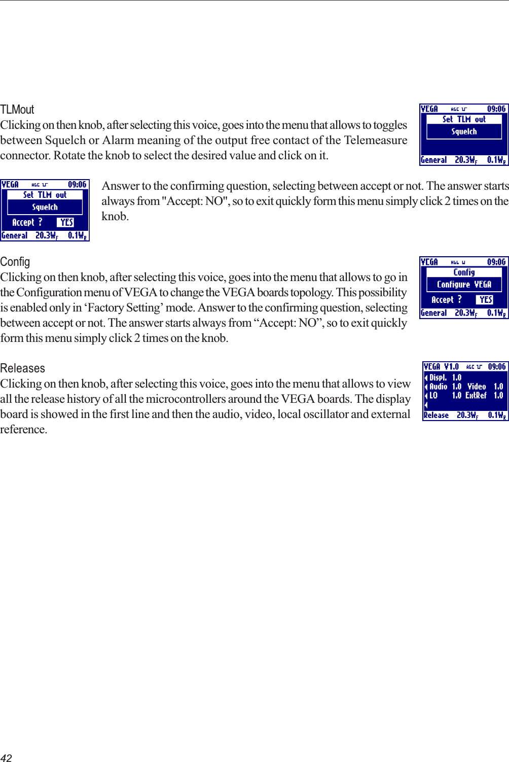42TLMoutClicking on then knob, after selecting this voice, goes into the menu that allows to togglesbetween Squelch or Alarm meaning of the output free contact of the Telemeasureconnector. Rotate the knob to select the desired value and click on it.Answer to the confirming question, selecting between accept or not. The answer startsalways from &quot;Accept: NO&quot;, so to exit quickly form this menu simply click 2 times on theknob.ConfigClicking on then knob, after selecting this voice, goes into the menu that allows to go inthe Configuration menu of VEGA to change the VEGA boards topology. This possibilityis enabled only in Factory Setting mode. Answer to the confirming question, selectingbetween accept or not. The answer starts always from Accept: NO, so to exit quicklyform this menu simply click 2 times on the knob.ReleasesClicking on then knob, after selecting this voice, goes into the menu that allows to viewall the release history of all the microcontrollers around the VEGA boards. The displayboard is showed in the first line and then the audio, video, local oscillator and externalreference.