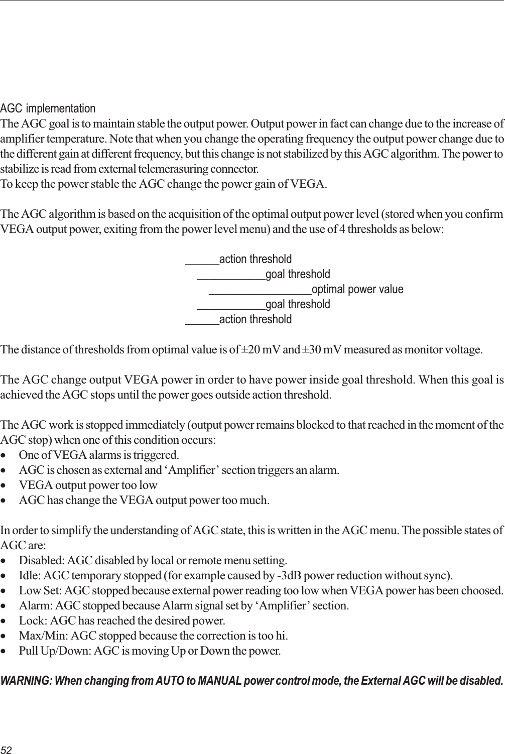 52AGC implementationThe AGC goal is to maintain stable the output power. Output power in fact can change due to the increase ofamplifier temperature. Note that when you change the operating frequency the output power change due tothe different gain at different frequency, but this change is not stabilized by this AGC algorithm. The power tostabilize is read from external telemerasuring connector.To keep the power stable the AGC change the power gain of VEGA.The AGC algorithm is based on the acquisition of the optimal output power level (stored when you confirmVEGA output power, exiting from the power level menu) and the use of 4 thresholds as below:______action threshold    ____________goal threshold        __________________optimal power value    ____________goal threshold______action thresholdThe distance of thresholds from optimal value is of ±20 mV and ±30 mV measured as monitor voltage.The AGC change output VEGA power in order to have power inside goal threshold. When this goal isachieved the AGC stops until the power goes outside action threshold.The AGC work is stopped immediately (output power remains blocked to that reached in the moment of theAGC stop) when one of this condition occurs:·One of VEGA alarms is triggered.·AGC is chosen as external and Amplifier section triggers an alarm.·VEGA output power too low·AGC has change the VEGA output power too much.In order to simplify the understanding of AGC state, this is written in the AGC menu. The possible states ofAGC are:·Disabled: AGC disabled by local or remote menu setting.·Idle: AGC temporary stopped (for example caused by -3dB power reduction without sync).·Low Set: AGC stopped because external power reading too low when VEGA power has been choosed.·Alarm: AGC stopped because Alarm signal set by Amplifier section.·Lock: AGC has reached the desired power.·Max/Min: AGC stopped because the correction is too hi.·Pull Up/Down: AGC is moving Up or Down the power.WARNING: When changing from AUTO to MANUAL power control mode, the External AGC will be disabled.
