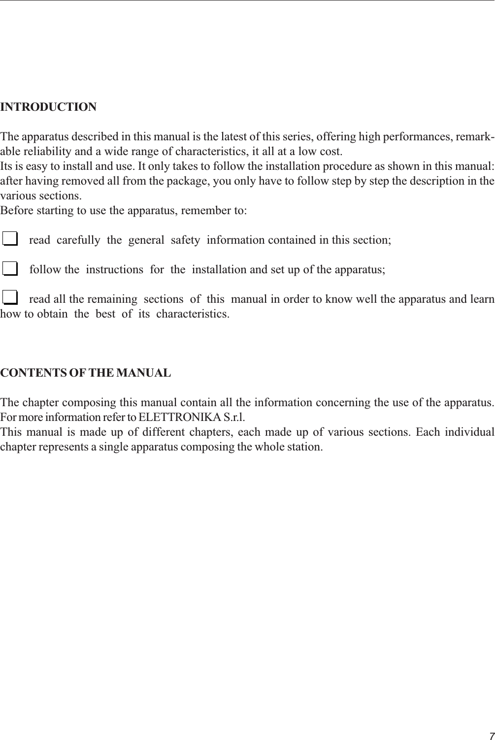 7INTRODUCTIONThe apparatus described in this manual is the latest of this series, offering high performances, remark-able reliability and a wide range of characteristics, it all at a low cost.Its is easy to install and use. It only takes to follow the installation procedure as shown in this manual:after having removed all from the package, you only have to follow step by step the description in thevarious sections.Before starting to use the apparatus, remember to:read  carefully  the  general  safety  information contained in this section;follow the  instructions  for  the  installation and set up of the apparatus;read all the remaining  sections  of  this  manual in order to know well the apparatus and learnhow to obtain  the  best  of  its  characteristics.CONTENTS OF THE MANUALThe chapter composing this manual contain all the information concerning the use of the apparatus.For more information refer to ELETTRONIKA S.r.l.This manual is made up of different chapters, each made up of various sections. Each individualchapter represents a single apparatus composing the whole station.