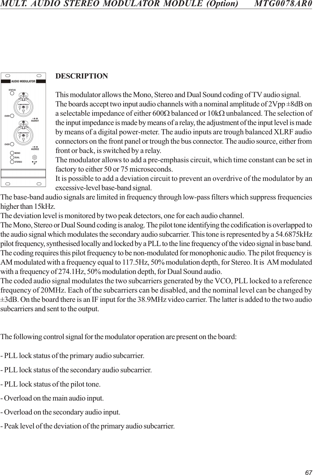67MULT. AUDIO STEREO MODULATOR MODULE (Option) MTG0078AR0DESCRIPTIONThis modulator allows the Mono, Stereo and Dual Sound coding of TV audio signal.The boards accept two input audio channels with a nominal amplitude of 2Vpp ±8dB ona selectable impedance of either 600W balanced or 10kW unbalanced. The selection ofthe input impedance is made by means of a relay, the adjustment of the input level is madeby means of a digital power-meter. The audio inputs are trough balanced XLRF audioconnectors on the front panel or trough the bus connector. The audio source, either fromfront or back, is switched by a relay.The modulator allows to add a pre-emphasis circuit, which time constant can be set infactory to either 50 or 75 microseconds.It is possible to add a deviation circuit to prevent an overdrive of the modulator by anexcessive-level base-band signal.The base-band audio signals are limited in frequency through low-pass filters which suppress frequencieshigher than 15kHz.The deviation level is monitored by two peak detectors, one for each audio channel.The Mono, Stereo or Dual Sound coding is analog. The pilot tone identifying the codification is overlapped tothe audio signal which modulates the secondary audio subcarrier. This tone is represented by a 54.6875kHzpilot frequency, synthesised locally and locked by a PLL to the line frequency of the video signal in base band.The coding requires this pilot frequency to be non-modulated for monophonic audio. The pilot frequency isAM modulated with a frequency equal to 117.5Hz, 50% modulation depth, for Stereo. It is  AM modulatedwith a frequency of 274.1Hz, 50% modulation depth, for Dual Sound audio.The coded audio signal modulates the two subcarriers generated by the VCO, PLL locked to a referencefrequency of 20MHz. Each of the subcarriers can be disabled, and the nominal level can be changed by±3dB. On the board there is an IF input for the 38.9MHz video carrier. The latter is added to the two audiosubcarriers and sent to the output.The following control signal for the modulator operation are present on the board:- PLL lock status of the primary audio subcarrier.- PLL lock status of the secondary audio subcarrier.- PLL lock status of the pilot tone.- Overload on the main audio input.- Overload on the secondary audio input.- Peak level of the deviation of the primary audio subcarrier.