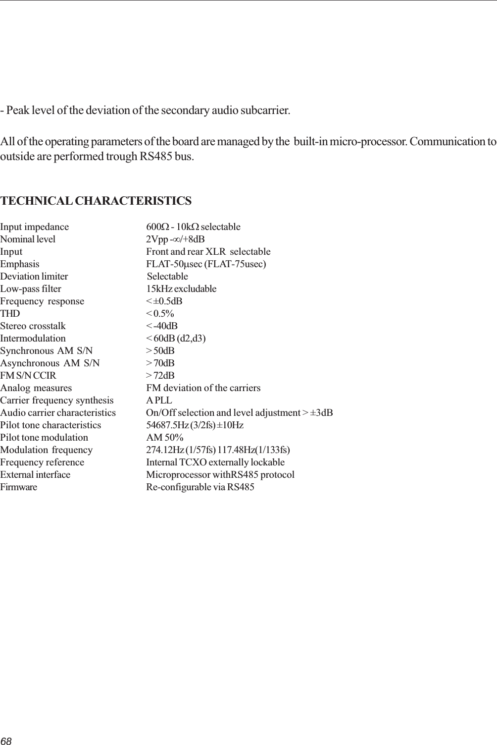 68- Peak level of the deviation of the secondary audio subcarrier.All of the operating parameters of the board are managed by the  built-in micro-processor. Communication tooutside are performed trough RS485 bus.TECHNICAL CHARACTERISTICSInput impedance 600W - 10kW selectableNominal level 2Vpp -¥/+8dBInput Front and rear XLR  selectableEmphasis FLAT-50msec (FLAT-75usec)Deviation limiter SelectableLow-pass filter 15kHz excludableFrequency response &lt; ±0.5dBTHD &lt; 0.5%Stereo crosstalk &lt; -40dBIntermodulation &lt; 60dB (d2,d3)Synchronous AM S/N &gt; 50dBAsynchronous AM S/N &gt; 70dBFM S/N CCIR &gt; 72dBAnalog measures FM deviation of the carriersCarrier frequency synthesis A PLLAudio carrier characteristics On/Off selection and level adjustment &gt; ±3dBPilot tone characteristics 54687.5Hz (3/2fs) ±10HzPilot tone modulation AM 50%Modulation frequency 274.12Hz (1/57fs) 117.48Hz(1/133fs)Frequency reference Internal TCXO externally lockableExternal interface Microprocessor withRS485 protocolFirmware Re-configurable via RS485