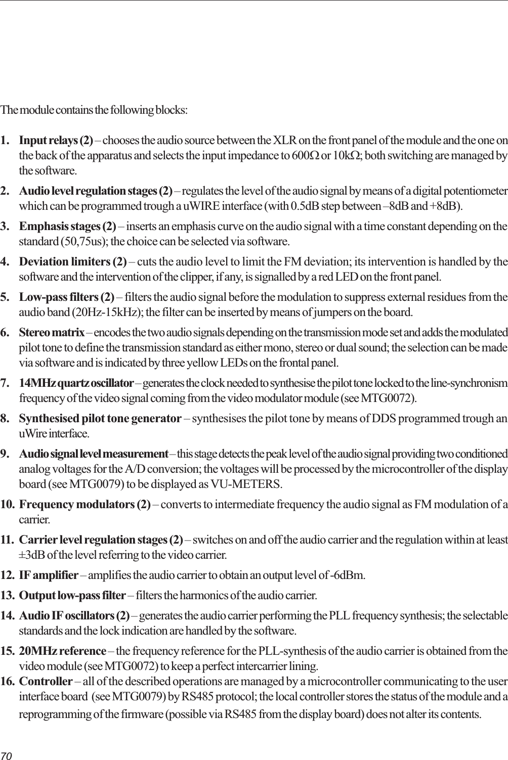 70The module contains the following blocks:1. Input relays (2)  chooses the audio source between the XLR on the front panel of the module and the one onthe back of the apparatus and selects the input impedance to 600W or 10kW; both switching are managed bythe software.2. Audio level regulation stages (2)  regulates the level of the audio signal by means of a digital potentiometerwhich can be programmed trough a uWIRE interface (with 0.5dB step between 8dB and +8dB).3. Emphasis stages (2)  inserts an emphasis curve on the audio signal with a time constant depending on thestandard (50,75us); the choice can be selected via software.4. Deviation limiters (2)  cuts the audio level to limit the FM deviation; its intervention is handled by thesoftware and the intervention of the clipper, if any, is signalled by a red LED on the front panel.5. Low-pass filters (2)  filters the audio signal before the modulation to suppress external residues from theaudio band (20Hz-15kHz); the filter can be inserted by means of jumpers on the board.6. Stereo matrix  encodes the two audio signals depending on the transmission mode set and adds the modulatedpilot tone to define the transmission standard as either mono, stereo or dual sound; the selection can be madevia software and is indicated by three yellow LEDs on the frontal panel.7. 14MHz quartz oscillator  generates the clock needed to synthesise the pilot tone locked to the line-synchronismfrequency of the video signal coming from the video modulator module (see MTG0072).8. Synthesised pilot tone generator  synthesises the pilot tone by means of DDS programmed trough anuWire interface.9. Audio signal level measurement  this stage detects the peak level of the audio signal providing two conditionedanalog voltages for the A/D conversion; the voltages will be processed by the microcontroller of the displayboard (see MTG0079) to be displayed as VU-METERS.10. Frequency modulators (2)  converts to intermediate frequency the audio signal as FM modulation of acarrier.11. Carrier level regulation stages (2)  switches on and off the audio carrier and the regulation within at least±3dB of the level referring to the video carrier.12. IF amplifier  amplifies the audio carrier to obtain an output level of -6dBm.13. Output low-pass filter  filters the harmonics of the audio carrier.14. Audio IF oscillators (2)  generates the audio carrier performing the PLL frequency synthesis; the selectablestandards and the lock indication are handled by the software.15. 20MHz reference  the frequency reference for the PLL-synthesis of the audio carrier is obtained from thevideo module (see MTG0072) to keep a perfect intercarrier lining.16. Controller  all of the described operations are managed by a microcontroller communicating to the userinterface board  (see MTG0079) by RS485 protocol; the local controller stores the status of the module and areprogramming of the firmware (possible via RS485 from the display board) does not alter its contents.