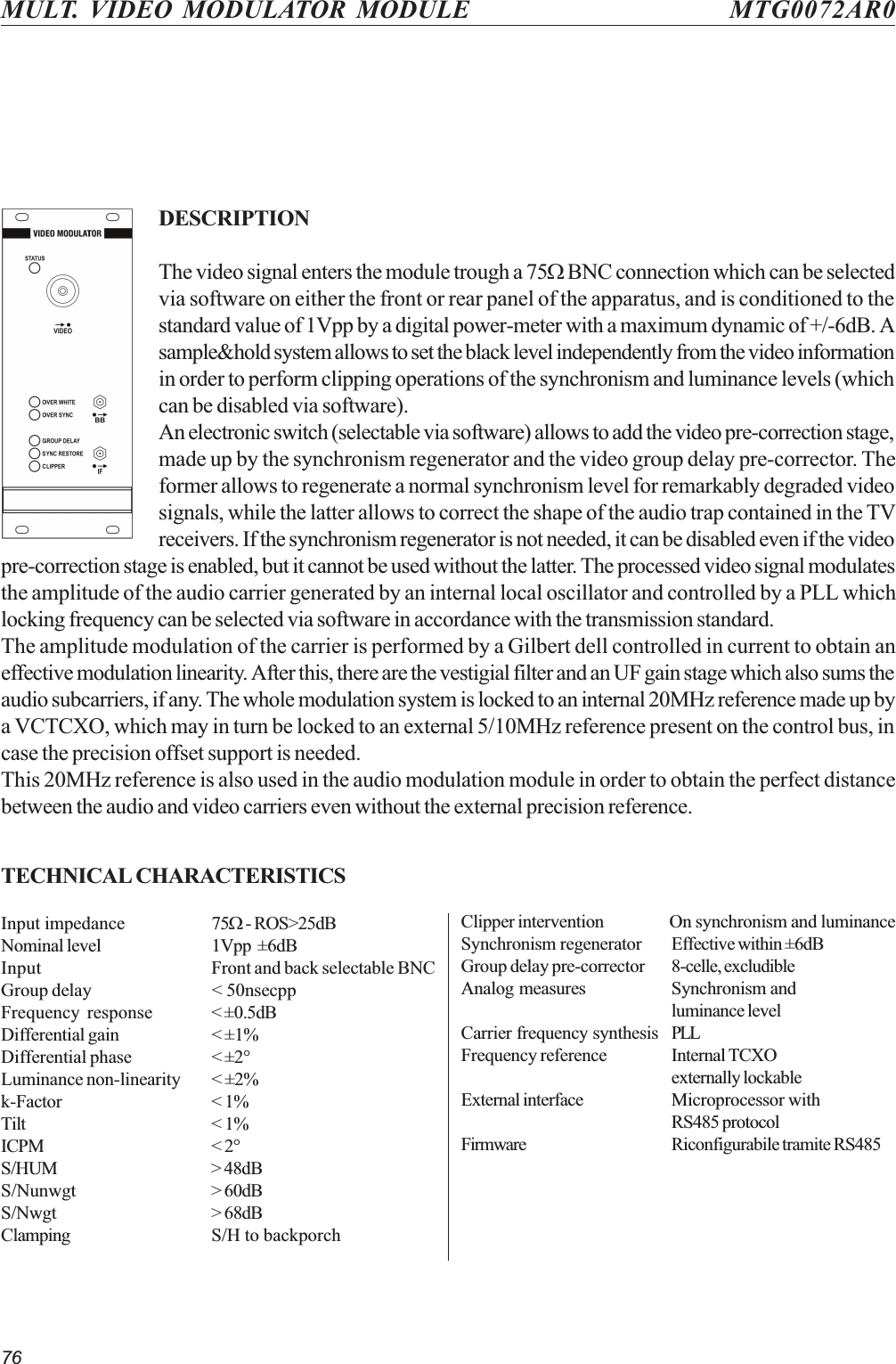 76MULT. VIDEO MODULATOR MODULE MTG0072AR0DESCRIPTIONThe video signal enters the module trough a 75W BNC connection which can be selectedvia software on either the front or rear panel of the apparatus, and is conditioned to thestandard value of 1Vpp by a digital power-meter with a maximum dynamic of +/-6dB. Asample&amp;hold system allows to set the black level independently from the video informationin order to perform clipping operations of the synchronism and luminance levels (whichcan be disabled via software).An electronic switch (selectable via software) allows to add the video pre-correction stage,made up by the synchronism regenerator and the video group delay pre-corrector. Theformer allows to regenerate a normal synchronism level for remarkably degraded videosignals, while the latter allows to correct the shape of the audio trap contained in the TVreceivers. If the synchronism regenerator is not needed, it can be disabled even if the videopre-correction stage is enabled, but it cannot be used without the latter. The processed video signal modulatesthe amplitude of the audio carrier generated by an internal local oscillator and controlled by a PLL whichlocking frequency can be selected via software in accordance with the transmission standard.The amplitude modulation of the carrier is performed by a Gilbert dell controlled in current to obtain aneffective modulation linearity. After this, there are the vestigial filter and an UF gain stage which also sums theaudio subcarriers, if any. The whole modulation system is locked to an internal 20MHz reference made up bya VCTCXO, which may in turn be locked to an external 5/10MHz reference present on the control bus, incase the precision offset support is needed.This 20MHz reference is also used in the audio modulation module in order to obtain the perfect distancebetween the audio and video carriers even without the external precision reference.TECHNICAL CHARACTERISTICSInput impedance 75W - ROS&gt;25dBNominal level 1Vpp  ±6dBInput Front and back selectable BNCGroup delay &lt; 50nsecppFrequency response &lt; ±0.5dBDifferential gain &lt; ±1%Differential phase &lt; ±2°Luminance non-linearity &lt; ±2%k-Factor &lt; 1%Tilt &lt; 1%ICPM &lt; 2°S/HUM &gt; 48dBS/Nunwgt &gt; 60dBS/Nwgt &gt; 68dBClamping S/H to backporchClipper intervention On synchronism and luminanceSynchronism regenerator Effective within ±6dBGroup delay pre-corrector 8-celle, excludibleAnalog measures Synchronism andluminance levelCarrier frequency synthesis PLLFrequency reference Internal TCXOexternally lockableExternal interface Microprocessor withRS485 protocolFirmware Riconfigurabile tramite RS485