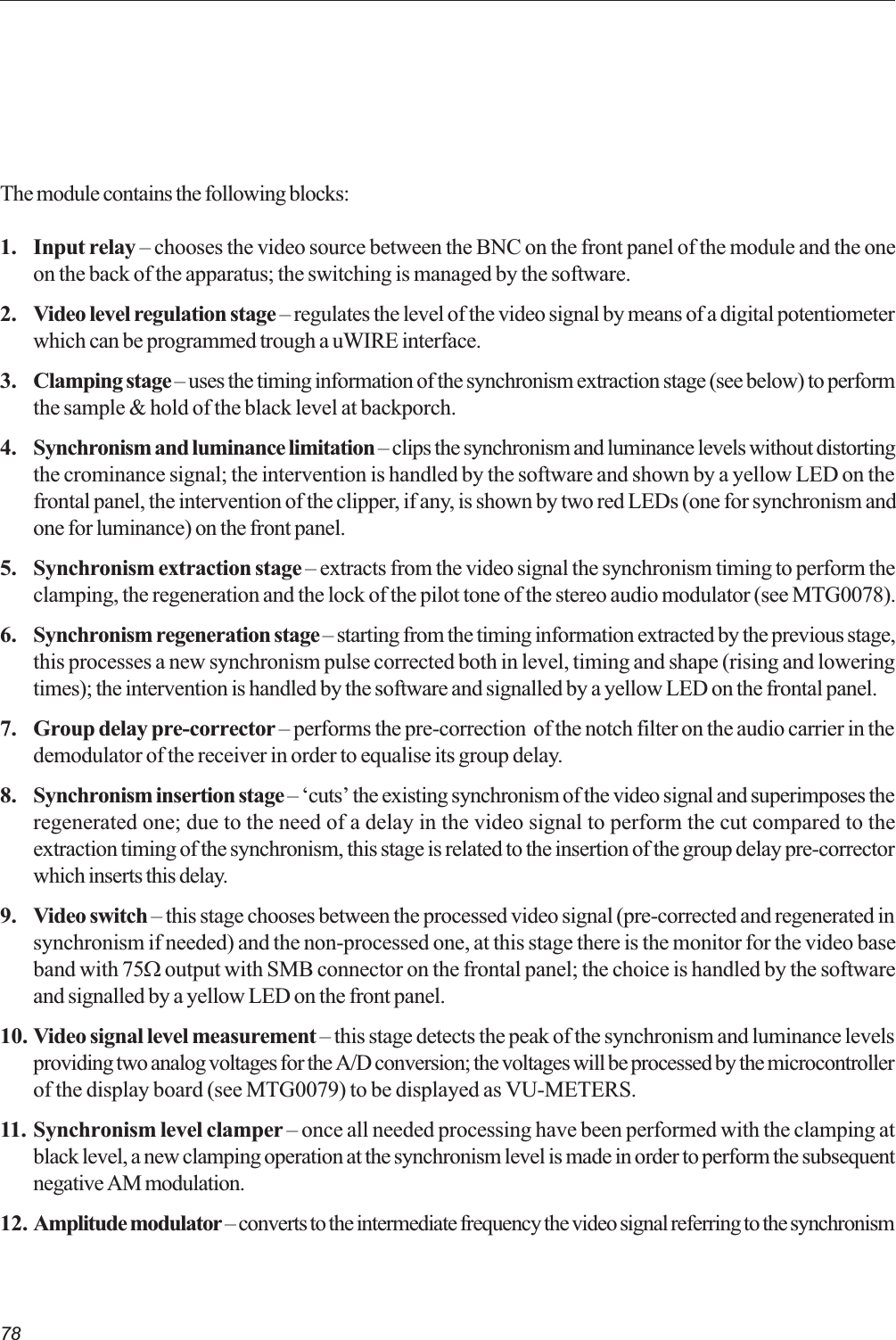 78The module contains the following blocks:1. Input relay  chooses the video source between the BNC on the front panel of the module and the oneon the back of the apparatus; the switching is managed by the software.2. Video level regulation stage  regulates the level of the video signal by means of a digital potentiometerwhich can be programmed trough a uWIRE interface.3. Clamping stage  uses the timing information of the synchronism extraction stage (see below) to performthe sample &amp; hold of the black level at backporch.4. Synchronism and luminance limitation  clips the synchronism and luminance levels without distortingthe crominance signal; the intervention is handled by the software and shown by a yellow LED on thefrontal panel, the intervention of the clipper, if any, is shown by two red LEDs (one for synchronism andone for luminance) on the front panel.5. Synchronism extraction stage  extracts from the video signal the synchronism timing to perform theclamping, the regeneration and the lock of the pilot tone of the stereo audio modulator (see MTG0078).6. Synchronism regeneration stage  starting from the timing information extracted by the previous stage,this processes a new synchronism pulse corrected both in level, timing and shape (rising and loweringtimes); the intervention is handled by the software and signalled by a yellow LED on the frontal panel.7. Group delay pre-corrector  performs the pre-correction  of the notch filter on the audio carrier in thedemodulator of the receiver in order to equalise its group delay.8. Synchronism insertion stage  cuts the existing synchronism of the video signal and superimposes theregenerated one; due to the need of a delay in the video signal to perform the cut compared to theextraction timing of the synchronism, this stage is related to the insertion of the group delay pre-correctorwhich inserts this delay.9. Video switch  this stage chooses between the processed video signal (pre-corrected and regenerated insynchronism if needed) and the non-processed one, at this stage there is the monitor for the video baseband with 75W output with SMB connector on the frontal panel; the choice is handled by the softwareand signalled by a yellow LED on the front panel.10. Video signal level measurement  this stage detects the peak of the synchronism and luminance levelsproviding two analog voltages for the A/D conversion; the voltages will be processed by the microcontrollerof the display board (see MTG0079) to be displayed as VU-METERS.11. Synchronism level clamper  once all needed processing have been performed with the clamping atblack level, a new clamping operation at the synchronism level is made in order to perform the subsequentnegative AM modulation.12. Amplitude modulator  converts to the intermediate frequency the video signal referring to the synchronism