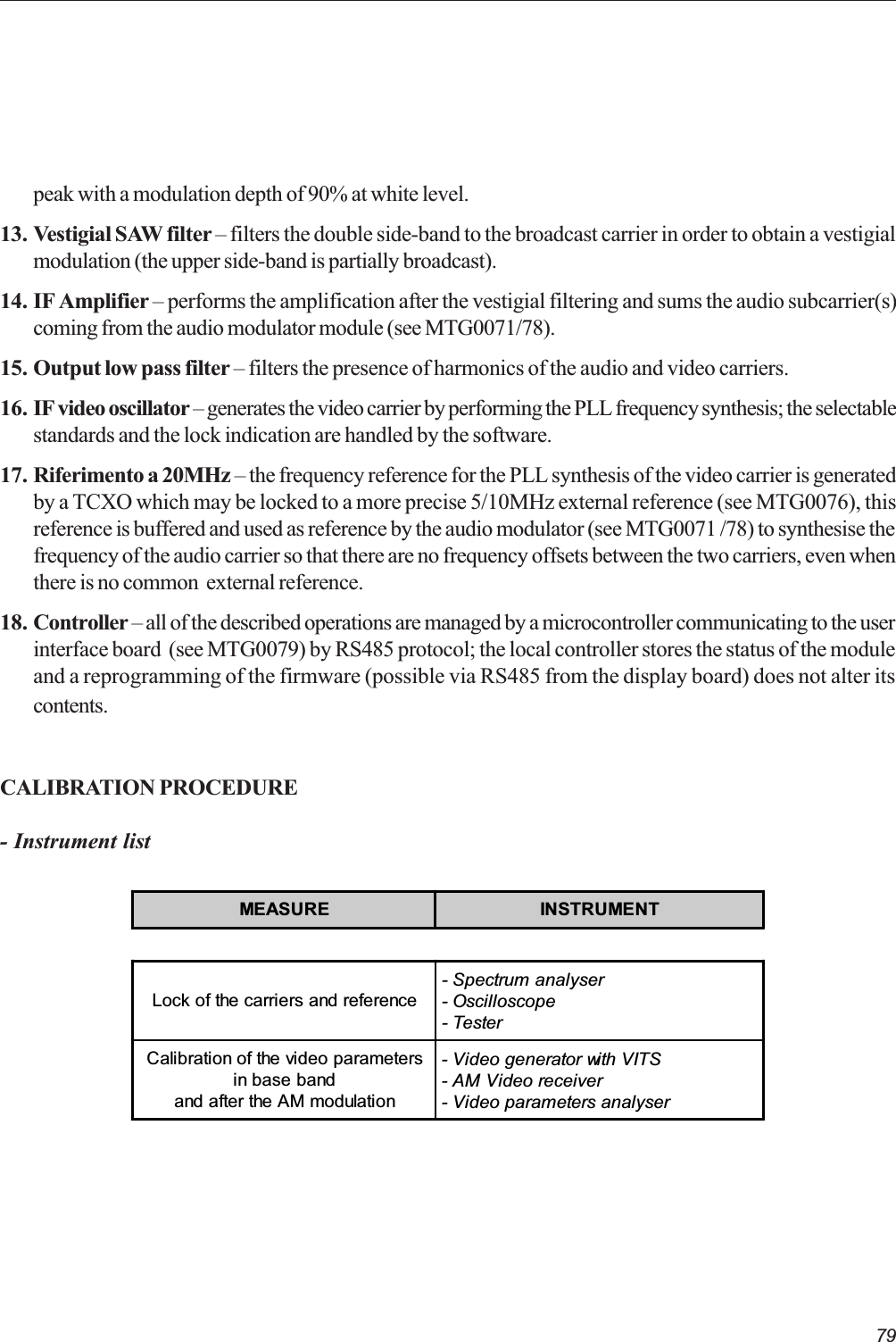 79peak with a modulation depth of 90% at white level.13. Vestigial SAW filter  filters the double side-band to the broadcast carrier in order to obtain a vestigialmodulation (the upper side-band is partially broadcast).14. IF Amplifier  performs the amplification after the vestigial filtering and sums the audio subcarrier(s)coming from the audio modulator module (see MTG0071/78).15. Output low pass filter  filters the presence of harmonics of the audio and video carriers.16. IF video oscillator  generates the video carrier by performing the PLL frequency synthesis; the selectablestandards and the lock indication are handled by the software.17. Riferimento a 20MHz  the frequency reference for the PLL synthesis of the video carrier is generatedby a TCXO which may be locked to a more precise 5/10MHz external reference (see MTG0076), thisreference is buffered and used as reference by the audio modulator (see MTG0071 /78) to synthesise thefrequency of the audio carrier so that there are no frequency offsets between the two carriers, even whenthere is no common  external reference.18. Controller  all of the described operations are managed by a microcontroller communicating to the userinterface board  (see MTG0079) by RS485 protocol; the local controller stores the status of the moduleand a reprogramming of the firmware (possible via RS485 from the display board) does not alter itscontents.CALIBRATION PROCEDURE- Instrument listMEASURE INSTRUMENTLock of the carriers and reference- Spectrum analyser- Oscilloscope- TesterCalibration of the video parametersin base bandand after the AM modulation- Video generator with VITS- AM Video receiver- Video parameters analyser