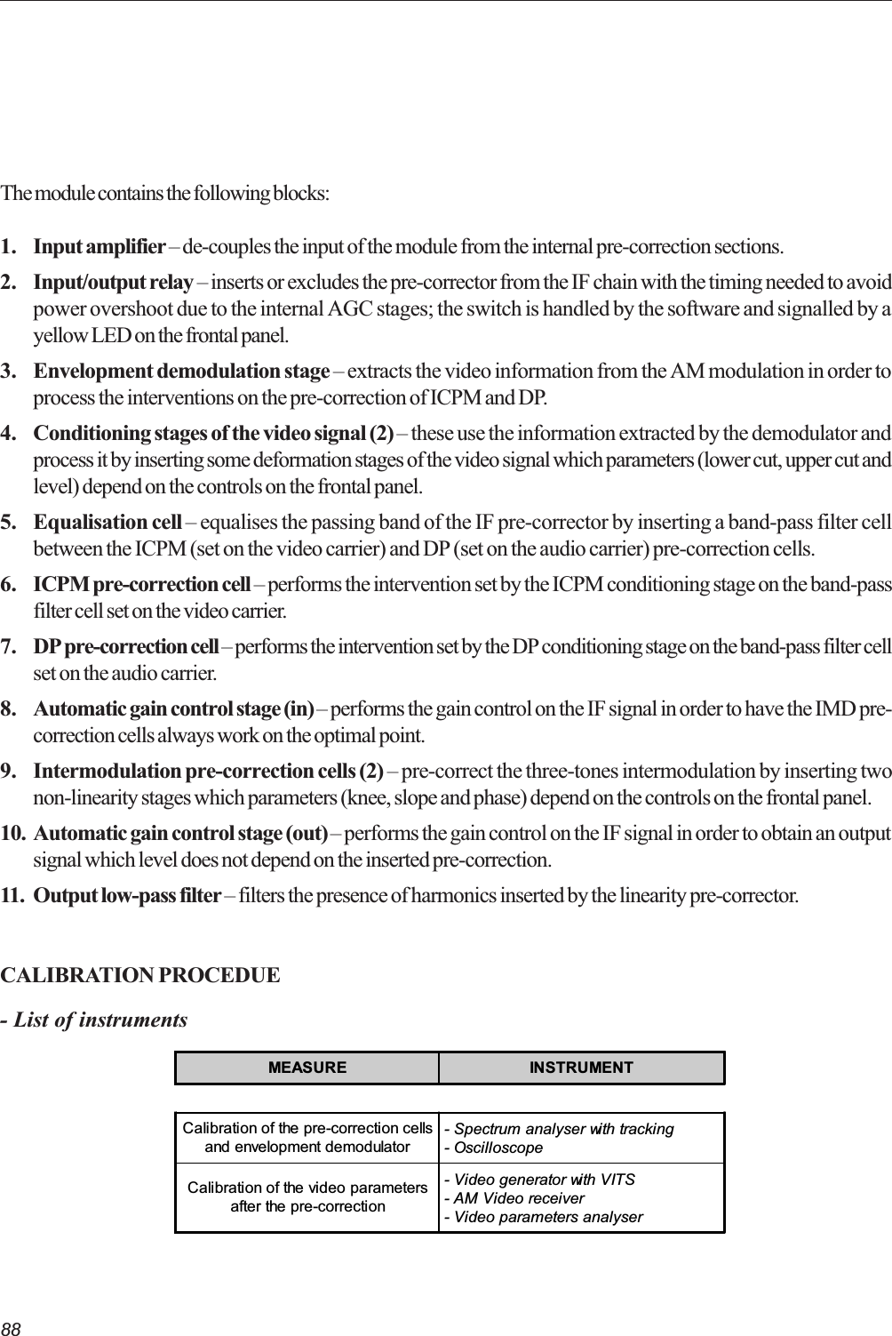 88The module contains the following blocks:1. Input amplifier  de-couples the input of the module from the internal pre-correction sections.2. Input/output relay  inserts or excludes the pre-corrector from the IF chain with the timing needed to avoidpower overshoot due to the internal AGC stages; the switch is handled by the software and signalled by ayellow LED on the frontal panel.3. Envelopment demodulation stage  extracts the video information from the AM modulation in order toprocess the interventions on the pre-correction of ICPM and DP.4. Conditioning stages of the video signal (2)  these use the information extracted by the demodulator andprocess it by inserting some deformation stages of the video signal which parameters (lower cut, upper cut andlevel) depend on the controls on the frontal panel.5. Equalisation cell  equalises the passing band of the IF pre-corrector by inserting a band-pass filter cellbetween the ICPM (set on the video carrier) and DP (set on the audio carrier) pre-correction cells.6. ICPM pre-correction cell  performs the intervention set by the ICPM conditioning stage on the band-passfilter cell set on the video carrier.7. DP pre-correction cell  performs the intervention set by the DP conditioning stage on the band-pass filter cellset on the audio carrier.8. Automatic gain control stage (in)  performs the gain control on the IF signal in order to have the IMD pre-correction cells always work on the optimal point.9. Intermodulation pre-correction cells (2)  pre-correct the three-tones intermodulation by inserting twonon-linearity stages which parameters (knee, slope and phase) depend on the controls on the frontal panel.10. Automatic gain control stage (out)  performs the gain control on the IF signal in order to obtain an outputsignal which level does not depend on the inserted pre-correction.11. Output low-pass filter  filters the presence of harmonics inserted by the linearity pre-corrector.CALIBRATION PROCEDUE- List of instrumentsMEASURE INSTRUMENTCalibration of the pre-correction cellsand envelopment demodulator- Spectrum analyser with tracking- OscilloscopeCalibration of the video parametersafter the pre-correction- Video generator with VITS- AM Video receiver- Video parameters analyser