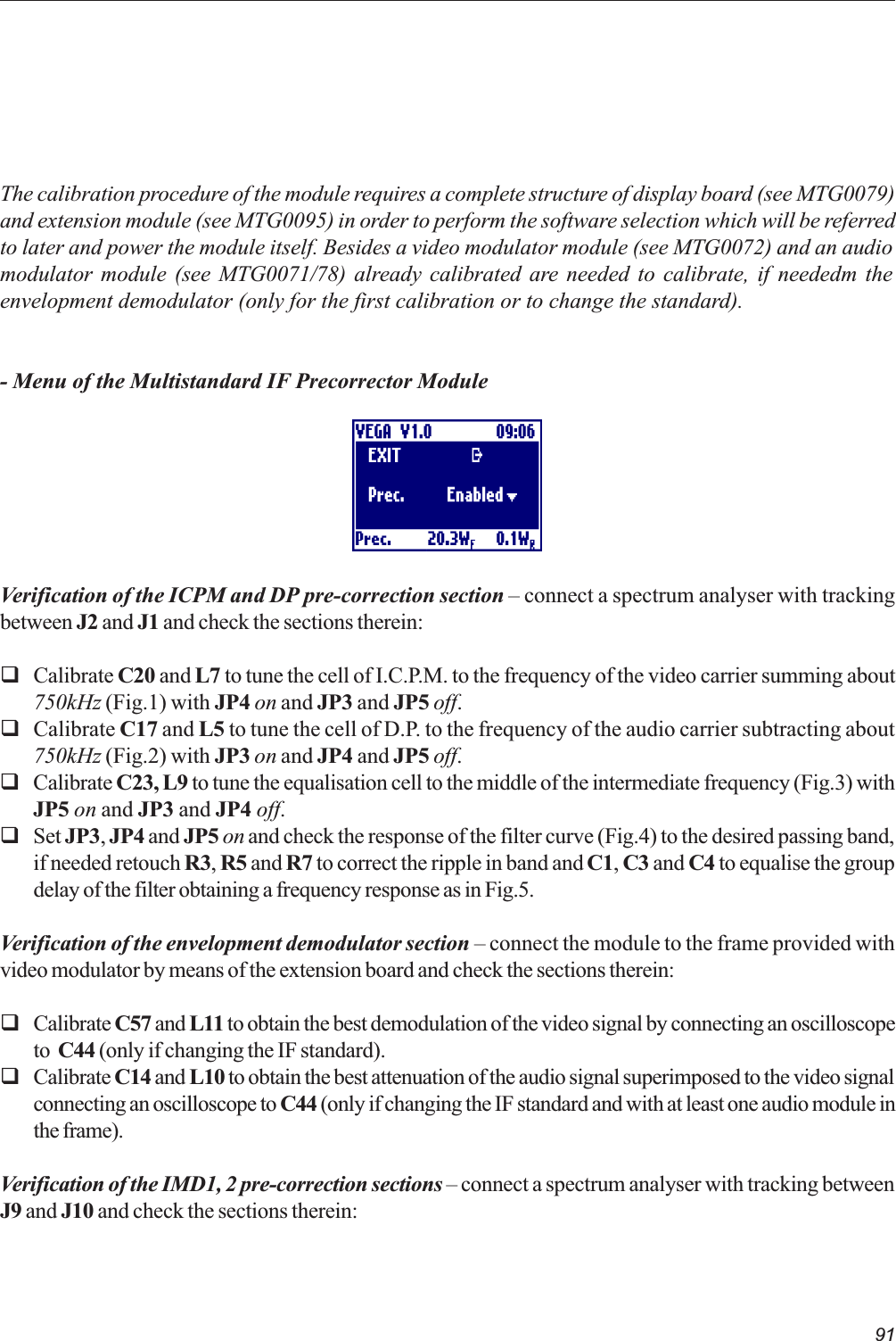 91The calibration procedure of the module requires a complete structure of display board (see MTG0079)and extension module (see MTG0095) in order to perform the software selection which will be referredto later and power the module itself. Besides a video modulator module (see MTG0072) and an audiomodulator module (see MTG0071/78) already calibrated are needed to calibrate, if neededm theenvelopment demodulator (only for the first calibration or to change the standard).- Menu of the Multistandard IF Precorrector ModuleVerification of the ICPM and DP pre-correction section  connect a spectrum analyser with trackingbetween J2 and J1 and check the sections therein:qCalibrate C20 and L7 to tune the cell of I.C.P.M. to the frequency of the video carrier summing about750kHz (Fig.1) with JP4 on and JP3 and JP5 off.qCalibrate C17 and L5 to tune the cell of D.P. to the frequency of the audio carrier subtracting about750kHz (Fig.2) with JP3 on and JP4 and JP5 off.qCalibrate C23, L9 to tune the equalisation cell to the middle of the intermediate frequency (Fig.3) withJP5 on and JP3 and JP4 off.qSet JP3, JP4 and JP5 on and check the response of the filter curve (Fig.4) to the desired passing band,if needed retouch R3, R5 and R7 to correct the ripple in band and C1, C3 and C4 to equalise the groupdelay of the filter obtaining a frequency response as in Fig.5.Verification of the envelopment demodulator section  connect the module to the frame provided withvideo modulator by means of the extension board and check the sections therein:qCalibrate C57 and L11 to obtain the best demodulation of the video signal by connecting an oscilloscopeto  C44 (only if changing the IF standard).qCalibrate C14 and L10 to obtain the best attenuation of the audio signal superimposed to the video signalconnecting an oscilloscope to C44 (only if changing the IF standard and with at least one audio module inthe frame).Verification of the IMD1, 2 pre-correction sections  connect a spectrum analyser with tracking betweenJ9 and J10 and check the sections therein: