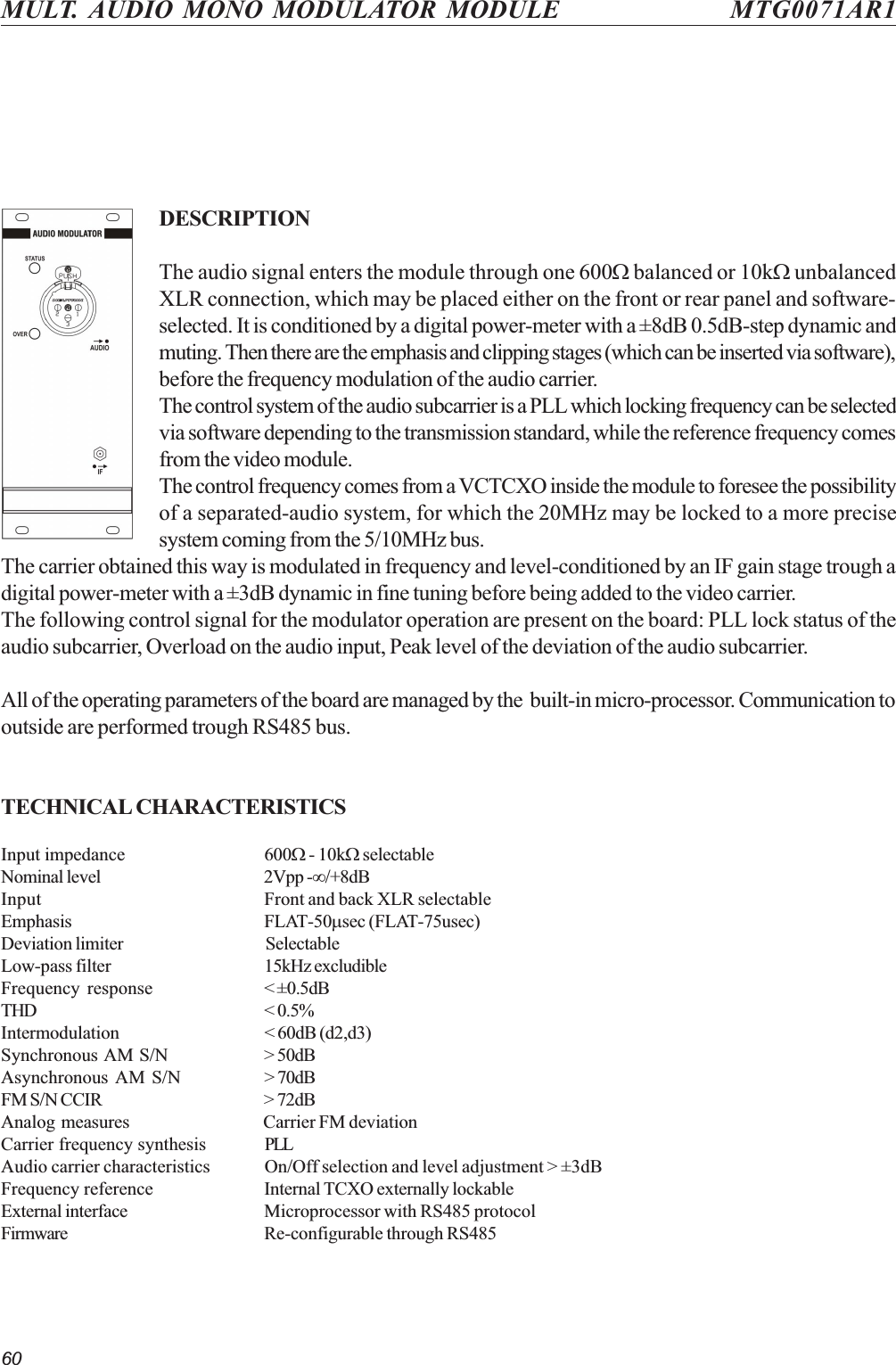 60MULT. AUDIO MONO MODULATOR MODULE MTG0071AR1DESCRIPTIONThe audio signal enters the module through one 600W balanced or 10kW unbalancedXLR connection, which may be placed either on the front or rear panel and software-selected. It is conditioned by a digital power-meter with a ±8dB 0.5dB-step dynamic andmuting. Then there are the emphasis and clipping stages (which can be inserted via software),before the frequency modulation of the audio carrier.The control system of the audio subcarrier is a PLL which locking frequency can be selectedvia software depending to the transmission standard, while the reference frequency comesfrom the video module.The control frequency comes from a VCTCXO inside the module to foresee the possibilityof a separated-audio system, for which the 20MHz may be locked to a more precisesystem coming from the 5/10MHz bus.The carrier obtained this way is modulated in frequency and level-conditioned by an IF gain stage trough adigital power-meter with a ±3dB dynamic in fine tuning before being added to the video carrier.The following control signal for the modulator operation are present on the board: PLL lock status of theaudio subcarrier, Overload on the audio input, Peak level of the deviation of the audio subcarrier.All of the operating parameters of the board are managed by the  built-in micro-processor. Communication tooutside are performed trough RS485 bus.TECHNICAL CHARACTERISTICSInput impedance 600W - 10kW selectableNominal level 2Vpp -¥/+8dBInput Front and back XLR selectableEmphasis FLAT-50msec (FLAT-75usec)Deviation limiter SelectableLow-pass filter 15kHz excludibleFrequency response &lt; ±0.5dBTHD &lt; 0.5%Intermodulation &lt; 60dB (d2,d3)Synchronous AM S/N &gt; 50dBAsynchronous AM S/N &gt; 70dBFM S/N CCIR &gt; 72dBAnalog measures Carrier FM deviationCarrier frequency synthesis PLLAudio carrier characteristics On/Off selection and level adjustment &gt; ±3dBFrequency reference Internal TCXO externally lockableExternal interface Microprocessor with RS485 protocolFirmware Re-configurable through RS485