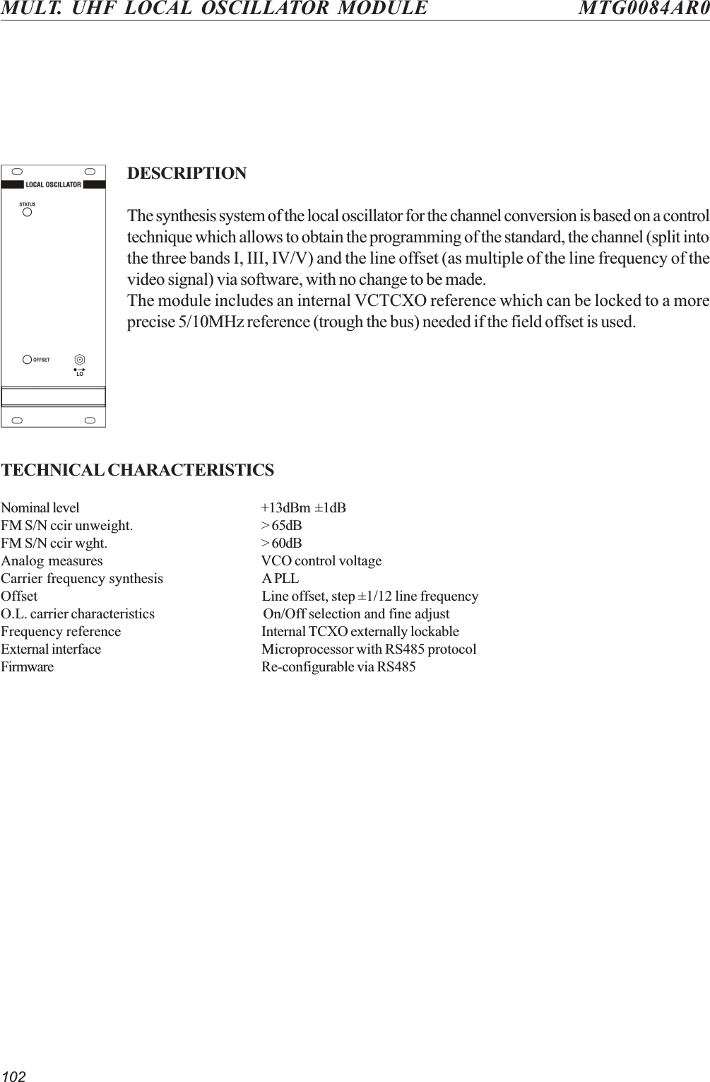 102MULT. UHF LOCAL OSCILLATOR MODULE MTG0084AR0DESCRIPTIONThe synthesis system of the local oscillator for the channel conversion is based on a controltechnique which allows to obtain the programming of the standard, the channel (split intothe three bands I, III, IV/V) and the line offset (as multiple of the line frequency of thevideo signal) via software, with no change to be made.The module includes an internal VCTCXO reference which can be locked to a moreprecise 5/10MHz reference (trough the bus) needed if the field offset is used.TECHNICAL CHARACTERISTICSNominal level +13dBm  ±1dBFM S/N ccir unweight. &gt; 65dBFM S/N ccir wght. &gt; 60dBAnalog measures VCO control voltageCarrier frequency synthesis A PLLOffset Line offset, step ±1/12 line frequencyO.L. carrier characteristics On/Off selection and fine adjustFrequency reference Internal TCXO externally lockableExternal interface Microprocessor with RS485 protocolFirmware Re-configurable via RS485