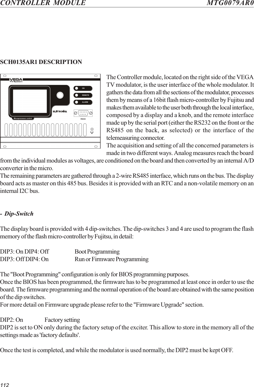 112CONTROLLER MODULE MTG0079AR0SCH0135AR1 DESCRIPTIONThe Controller module, located on the right side of the VEGATV modulator, is the user interface of the whole modulator. Itgathers the data from all the sections of the modulator, processesthem by means of a 16bit flash micro-controller by Fujitsu andmakes them available to the user both through the local interface,composed by a display and a knob, and the remote interfacemade up by the serial port (either the RS232 on the front or theRS485 on the back, as selected) or the interface of thetelemeasuring connector.The acquisition and setting of all the concerned parameters ismade in two different ways. Analog measures reach the boardfrom the individual modules as voltages, are conditioned on the board and then converted by an internal A/Dconverter in the micro.The remaining parameters are gathered through a 2-wire RS485 interface, which runs on the bus. The displayboard acts as master on this 485 bus. Besides it is provided with an RTC and a non-volatile memory on aninternal I2C bus.- Dip-SwitchThe display board is provided with 4 dip-switches. The dip-switches 3 and 4 are used to program the flashmemory of the flash micro-controller by Fujitsu, in detail:DIP3: On DIP4: Off Boot ProgrammingDIP3: Off DIP4: On Run or Firmware ProgrammingThe &quot;Boot Programming&quot; configuration is only for BIOS programming purposes.Once the BIOS has been programmed, the firmware has to be programmed at least once in order to use theboard. The firmware programming and the normal operation of the board are obtained with the same positionof the dip switches.For more detail on Firmware upgrade please refer to the &quot;Firmware Upgrade&quot; section.DIP2: On Factory settingDIP2 is set to ON only during the factory setup of the exciter. This allow to store in the memory all of thesettings made as &apos;factory defaults&apos;.Once the test is completed, and while the modulator is used normally, the DIP2 must be kept OFF.