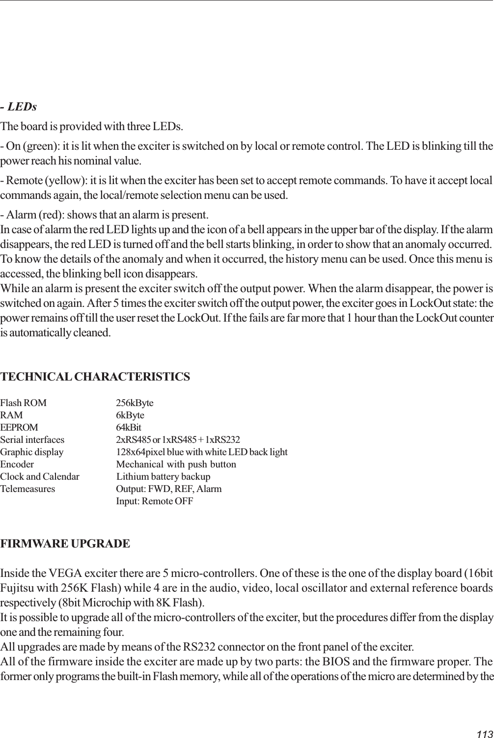 113- LEDsThe board is provided with three LEDs.- On (green): it is lit when the exciter is switched on by local or remote control. The LED is blinking till thepower reach his nominal value.- Remote (yellow): it is lit when the exciter has been set to accept remote commands. To have it accept localcommands again, the local/remote selection menu can be used.- Alarm (red): shows that an alarm is present.In case of alarm the red LED lights up and the icon of a bell appears in the upper bar of the display. If the alarmdisappears, the red LED is turned off and the bell starts blinking, in order to show that an anomaly occurred.To know the details of the anomaly and when it occurred, the history menu can be used. Once this menu isaccessed, the blinking bell icon disappears.While an alarm is present the exciter switch off the output power. When the alarm disappear, the power isswitched on again. After 5 times the exciter switch off the output power, the exciter goes in LockOut state: thepower remains off till the user reset the LockOut. If the fails are far more that 1 hour than the LockOut counteris automatically cleaned.TECHNICAL CHARACTERISTICSFlash ROM 256kByteRAM 6kByteEEPROM 64kBitSerial interfaces 2xRS485 or 1xRS485 + 1xRS232Graphic display 128x64pixel blue with white LED back lightEncoder Mechanical with push buttonClock and Calendar Lithium battery backupTelemeasures Output: FWD, REF, AlarmInput: Remote OFFFIRMWARE UPGRADEInside the VEGA exciter there are 5 micro-controllers. One of these is the one of the display board (16bitFujitsu with 256K Flash) while 4 are in the audio, video, local oscillator and external reference boardsrespectively (8bit Microchip with 8K Flash).It is possible to upgrade all of the micro-controllers of the exciter, but the procedures differ from the displayone and the remaining four.All upgrades are made by means of the RS232 connector on the front panel of the exciter.All of the firmware inside the exciter are made up by two parts: the BIOS and the firmware proper. Theformer only programs the built-in Flash memory, while all of the operations of the micro are determined by the
