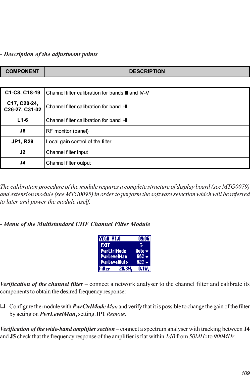 109The calibration procedure of the module requires a complete structure of display board (see MTG0079)and extension module (see MTG0095) in order to perform the software selection which will be referredto later and power the module itself.- Menu of the Multistandard UHF Channel Filter ModuleVerification of the channel filter  connect a network analyser to the channel filter and calibrate itscomponents to obtain the desired frequency response:qConfigure the module with PwrCtrlMode Man and verify that it is possible to change the gain of the filterby acting on PwrLevelMan, setting JP1 Remote.Verification of the wide-band amplifier section  connect a spectrum analyser with tracking between J4and J5 check that the frequency response of the amplifier is flat within 1dB from 50MHz to 900MHz.- Description of the adjustment pointsCOMPONENT DESCRIPTIONC1-C8, C18-19 Channel filter calibration for bands III and IV-VC17, C20-24,C26-27, C31-32 Channel filter calibration for band I-IIL1-6 Channel filter calibration for band I-IIJ6 RF monitor (panel)JP1, R29 Local gain control of the filterJ2 Channel filter inputJ4 Channel filter output