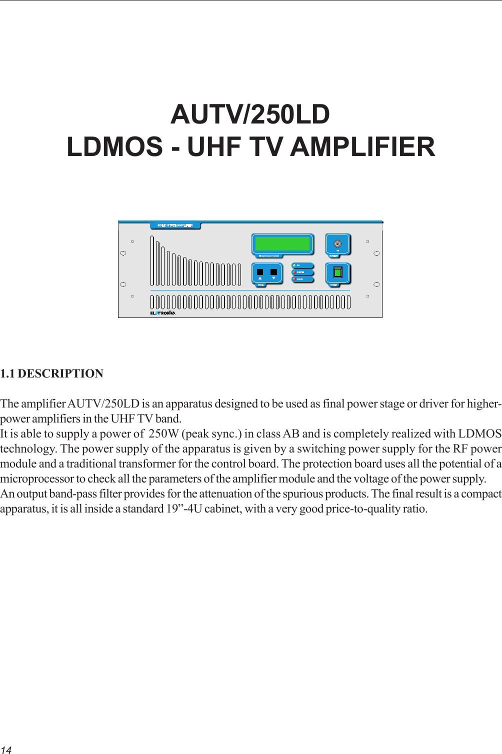 14AUTV/250LDLDMOS - UHF TV AMPLIFIER1.1 DESCRIPTIONThe amplifier AUTV/250LD is an apparatus designed to be used as final power stage or driver for higher-power amplifiers in the UHF TV band.It is able to supply a power of  250W (peak sync.) in class AB and is completely realized with LDMOStechnology. The power supply of the apparatus is given by a switching power supply for the RF powermodule and a traditional transformer for the control board. The protection board uses all the potential of amicroprocessor to check all the parameters of the amplifier module and the voltage of the power supply.An output band-pass filter provides for the attenuation of the spurious products. The final result is a compactapparatus, it is all inside a standard 19”-4U cabinet, with a very good price-to-quality ratio.