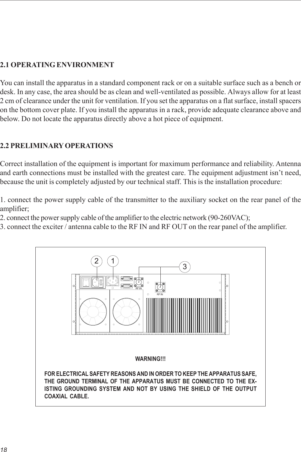 182.1 OPERATING ENVIRONMENTYou can install the apparatus in a standard component rack or on a suitable surface such as a bench ordesk. In any case, the area should be as clean and well-ventilated as possible. Always allow for at least2 cm of clearance under the unit for ventilation. If you set the apparatus on a flat surface, install spacerson the bottom cover plate. If you install the apparatus in a rack, provide adequate clearance above andbelow. Do not locate the apparatus directly above a hot piece of equipment.2.2 PRELIMINARY OPERATIONSCorrect installation of the equipment is important for maximum performance and reliability. Antennaand earth connections must be installed with the greatest care. The equipment adjustment isn’t need,because the unit is completely adjusted by our technical staff. This is the installation procedure:1. connect the power supply cable of the transmitter to the auxiliary socket on the rear panel of theamplifier;2. connect the power supply cable of the amplifier to the electric network (90-260VAC);3. connect the exciter / antenna cable to the RF IN and RF OUT on the rear panel of the amplifier.WARNING!!!FOR ELECTRICAL SAFETY REASONS AND IN ORDER TO KEEP THE APPARATUS SAFE,THE GROUND TERMINAL OF THE APPARATUS MUST BE CONNECTED TO THE EX-ISTING GROUNDING SYSTEM AND NOT BY USING THE SHIELD OF THE OUTPUTCOAXIAL CABLE.132RF INRF IN