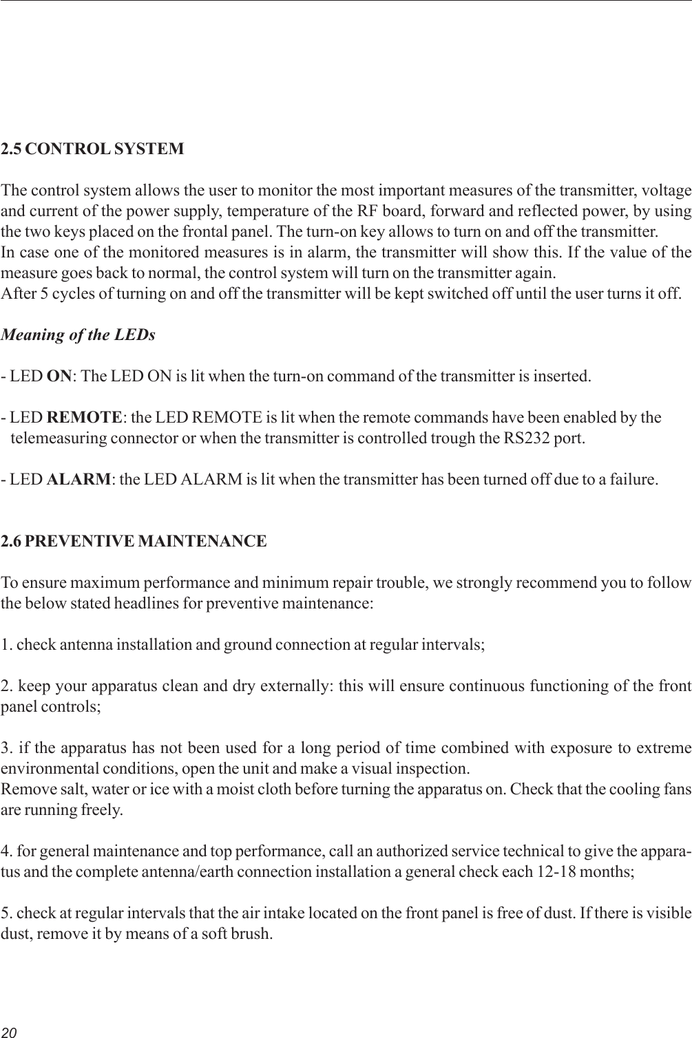 202.5 CONTROL SYSTEMThe control system allows the user to monitor the most important measures of the transmitter, voltageand current of the power supply, temperature of the RF board, forward and reflected power, by usingthe two keys placed on the frontal panel. The turn-on key allows to turn on and off the transmitter.In case one of the monitored measures is in alarm, the transmitter will show this. If the value of themeasure goes back to normal, the control system will turn on the transmitter again.After 5 cycles of turning on and off the transmitter will be kept switched off until the user turns it off.Meaning of the LEDs- LED ON: The LED ON is lit when the turn-on command of the transmitter is inserted.- LED REMOTE: the LED REMOTE is lit when the remote commands have been enabled by the   telemeasuring connector or when the transmitter is controlled trough the RS232 port.- LED ALARM: the LED ALARM is lit when the transmitter has been turned off due to a failure.2.6 PREVENTIVE MAINTENANCETo ensure maximum performance and minimum repair trouble, we strongly recommend you to followthe below stated headlines for preventive maintenance:1. check antenna installation and ground connection at regular intervals;2. keep your apparatus clean and dry externally: this will ensure continuous functioning of the frontpanel controls;3. if the apparatus has not been used for a long period of time combined with exposure to extremeenvironmental conditions, open the unit and make a visual inspection.Remove salt, water or ice with a moist cloth before turning the apparatus on. Check that the cooling fansare running freely.4. for general maintenance and top performance, call an authorized service technical to give the appara-tus and the complete antenna/earth connection installation a general check each 12-18 months;5. check at regular intervals that the air intake located on the front panel is free of dust. If there is visibledust, remove it by means of a soft brush.