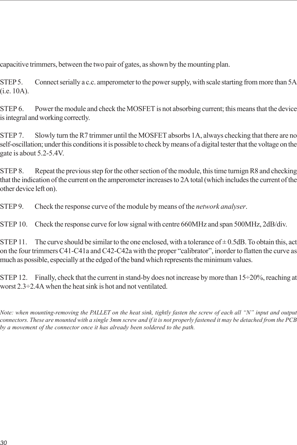 30capacitive trimmers, between the two pair of gates, as shown by the mounting plan.STEP 5. Connect serially a c.c. amperometer to the power supply, with scale starting from more than 5A(i.e. 10A).STEP 6. Power the module and check the MOSFET is not absorbing current; this means that the deviceis integral and working correctly.STEP 7. Slowly turn the R7 trimmer until the MOSFET absorbs 1A, always checking that there are noself-oscillation; under this conditions it is possible to check by means of a digital tester that the voltage on thegate is about 5.2-5.4V.STEP 8. Repeat the previous step for the other section of the module, this time turnign R8 and checkingthat the indication of the current on the amperometer increases to 2A total (which includes the current of theother device left on).STEP 9. Check the response curve of the module by means of the network analyser.STEP 10. Check the response curve for low signal with centre 660MHz and span 500MHz, 2dB/div.STEP 11. The curve should be similar to the one enclosed, with a tolerance of ± 0.5dB. To obtain this, acton the four trimmers C41-C41a and C42-C42a with the proper “calibrator”, inorder to flatten the curve asmuch as possible, especially at the edged of the band which represents the minimum values.STEP 12. Finally, check that the current in stand-by does not increase by more than 15÷20%, reaching atworst 2.3÷2.4A when the heat sink is hot and not ventilated.Note: when mounting-removing the PALLET on the heat sink, tightly fasten the screw of each all “N” input and outputconnectors. These are mounted with a single 3mm screw and if it is not properly fastened it may be detached from the PCBby a movement of the connector once it has already been soldered to the path.
