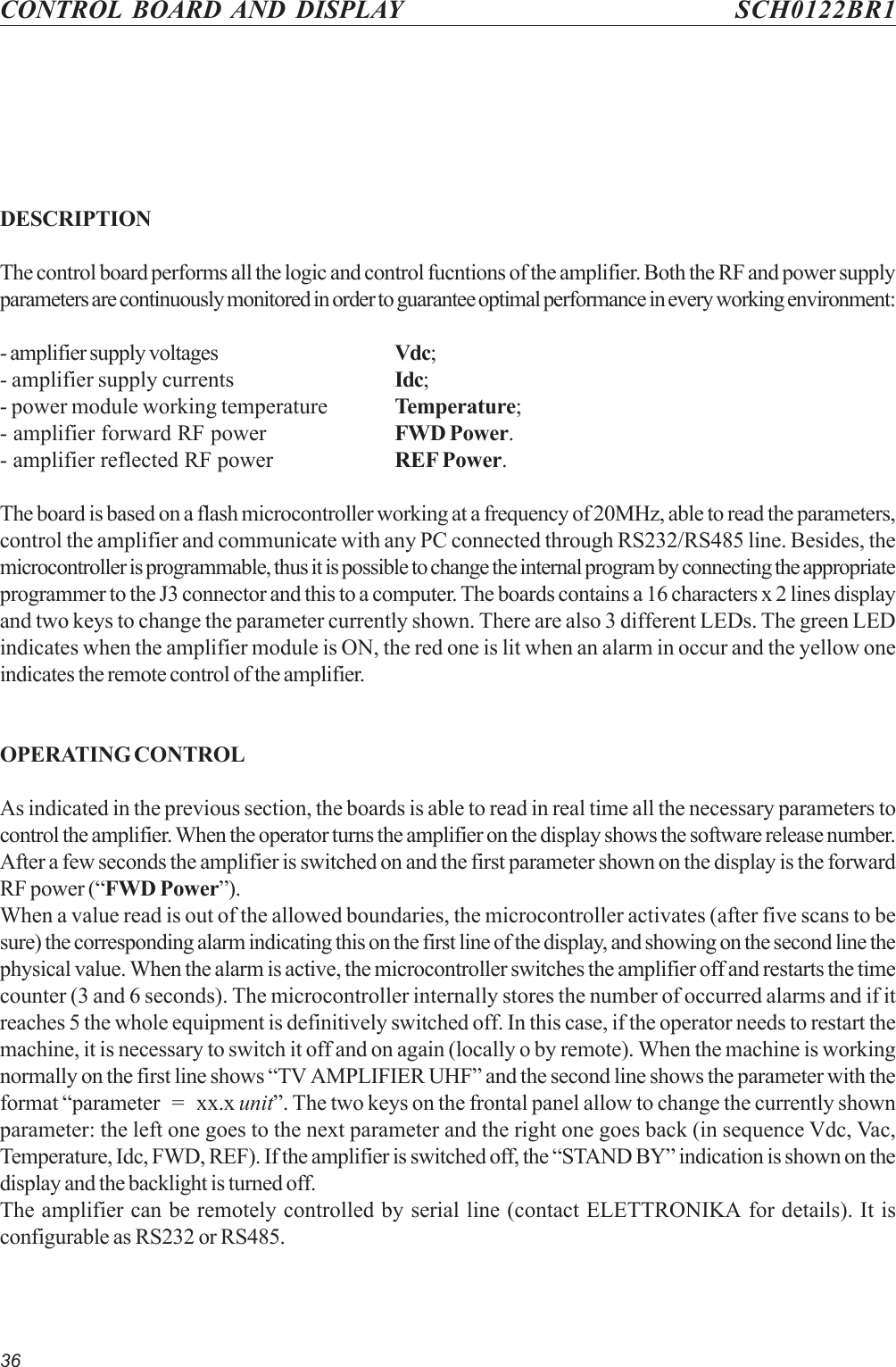 36CONTROL BOARD AND DISPLAY SCH0122BR1DESCRIPTIONThe control board performs all the logic and control fucntions of the amplifier. Both the RF and power supplyparameters are continuously monitored in order to guarantee optimal performance in every working environment:- amplifier supply voltages Vdc;- amplifier supply currents Idc;- power module working temperature Temperature;- amplifier forward RF power FWD Power.- amplifier reflected RF power REF Power.The board is based on a flash microcontroller working at a frequency of 20MHz, able to read the parameters,control the amplifier and communicate with any PC connected through RS232/RS485 line. Besides, themicrocontroller is programmable, thus it is possible to change the internal program by connecting the appropriateprogrammer to the J3 connector and this to a computer. The boards contains a 16 characters x 2 lines displayand two keys to change the parameter currently shown. There are also 3 different LEDs. The green LEDindicates when the amplifier module is ON, the red one is lit when an alarm in occur and the yellow oneindicates the remote control of the amplifier.OPERATING CONTROLAs indicated in the previous section, the boards is able to read in real time all the necessary parameters tocontrol the amplifier. When the operator turns the amplifier on the display shows the software release number.After a few seconds the amplifier is switched on and the first parameter shown on the display is the forwardRF power (“FWD Power”).When a value read is out of the allowed boundaries, the microcontroller activates (after five scans to besure) the corresponding alarm indicating this on the first line of the display, and showing on the second line thephysical value. When the alarm is active, the microcontroller switches the amplifier off and restarts the timecounter (3 and 6 seconds). The microcontroller internally stores the number of occurred alarms and if itreaches 5 the whole equipment is definitively switched off. In this case, if the operator needs to restart themachine, it is necessary to switch it off and on again (locally o by remote). When the machine is workingnormally on the first line shows “TV AMPLIFIER UHF” and the second line shows the parameter with theformat “parameter   =   xx.x unit”. The two keys on the frontal panel allow to change the currently shownparameter: the left one goes to the next parameter and the right one goes back (in sequence Vdc, Vac,Temperature, Idc, FWD, REF). If the amplifier is switched off, the “STAND BY” indication is shown on thedisplay and the backlight is turned off.The amplifier can be remotely controlled by serial line (contact ELETTRONIKA for details). It isconfigurable as RS232 or RS485.