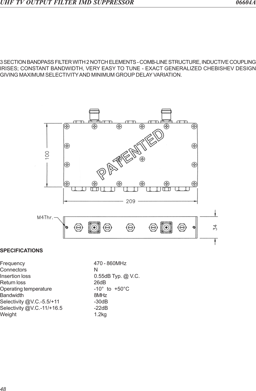 48SPECIFICATIONSFrequency 470 - 860MHzConnectors NInsertion loss 0.55dB Typ. @ V.C.Return loss 26dBOperating temperature -10°  to  +50°CBandwidth 8MHzSelectivity @V.C.-5.5/+11 -30dBSelectivity @V.C.-11/+16.5 -22dBWeight 1.2kg3 SECTION BANDPASS FILTER WITH 2 NOTCH ELEMENTS - COMB-LINE STRUCTURE, INDUCTIVE COUPLINGIRISES; CONSTANT BANDWIDTH, VERY EASY TO TUNE - EXACT GENERALIZED CHEBISHEV DESIGNGIVING MAXIMUM SELECTIVITY AND MINIMUM GROUP DELAY VARIATION.UHF TV OUTPUT FILTER IMD SUPPRESSOR 06604A