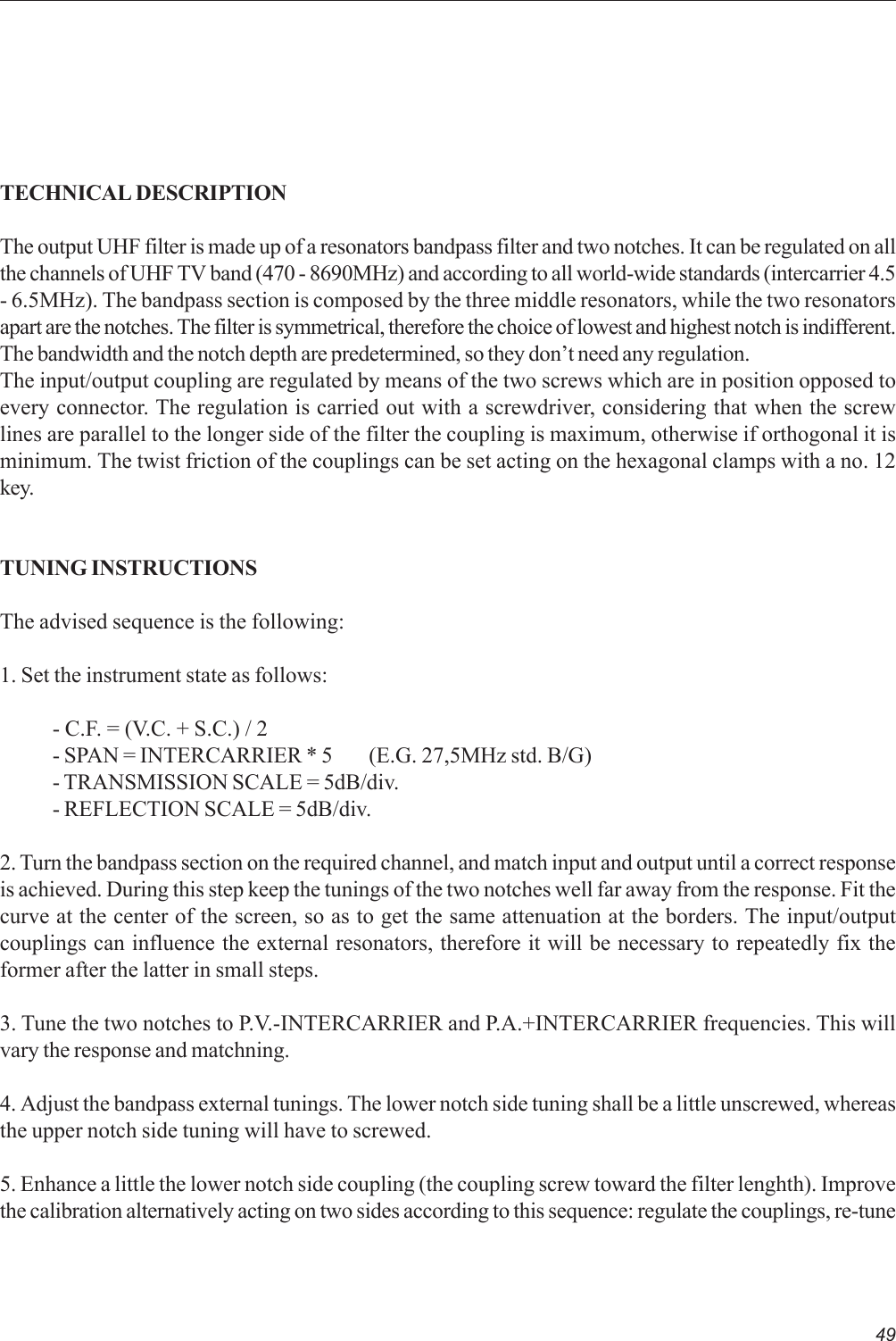 49TECHNICAL DESCRIPTIONThe output UHF filter is made up of a resonators bandpass filter and two notches. It can be regulated on allthe channels of UHF TV band (470 - 8690MHz) and according to all world-wide standards (intercarrier 4.5- 6.5MHz). The bandpass section is composed by the three middle resonators, while the two resonatorsapart are the notches. The filter is symmetrical, therefore the choice of lowest and highest notch is indifferent.The bandwidth and the notch depth are predetermined, so they don’t need any regulation.The input/output coupling are regulated by means of the two screws which are in position opposed toevery connector. The regulation is carried out with a screwdriver, considering that when the screwlines are parallel to the longer side of the filter the coupling is maximum, otherwise if orthogonal it isminimum. The twist friction of the couplings can be set acting on the hexagonal clamps with a no. 12key.TUNING INSTRUCTIONSThe advised sequence is the following:1. Set the instrument state as follows:- C.F. = (V.C. + S.C.) / 2- SPAN = INTERCARRIER * 5 (E.G. 27,5MHz std. B/G)- TRANSMISSION SCALE = 5dB/div.- REFLECTION SCALE = 5dB/div.2. Turn the bandpass section on the required channel, and match input and output until a correct responseis achieved. During this step keep the tunings of the two notches well far away from the response. Fit thecurve at the center of the screen, so as to get the same attenuation at the borders. The input/outputcouplings can influence the external resonators, therefore it will be necessary to repeatedly fix theformer after the latter in small steps.3. Tune the two notches to P.V.-INTERCARRIER and P.A.+INTERCARRIER frequencies. This willvary the response and matchning.4. Adjust the bandpass external tunings. The lower notch side tuning shall be a little unscrewed, whereasthe upper notch side tuning will have to screwed.5. Enhance a little the lower notch side coupling (the coupling screw toward the filter lenghth). Improvethe calibration alternatively acting on two sides according to this sequence: regulate the couplings, re-tune