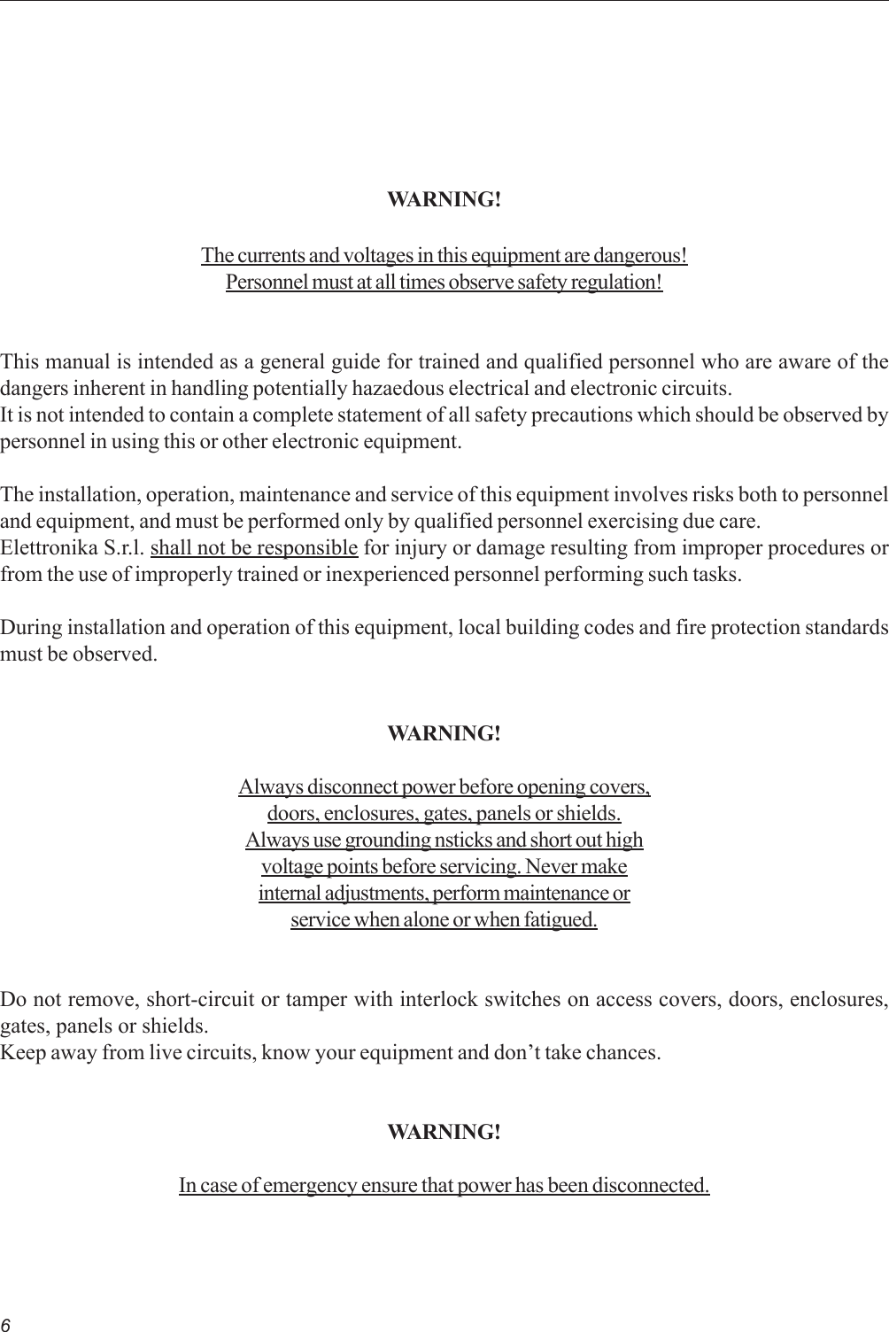 6WARNING!The currents and voltages in this equipment are dangerous!Personnel must at all times observe safety regulation!This manual is intended as a general guide for trained and qualified personnel who are aware of thedangers inherent in handling potentially hazaedous electrical and electronic circuits.It is not intended to contain a complete statement of all safety precautions which should be observed bypersonnel in using this or other electronic equipment.The installation, operation, maintenance and service of this equipment involves risks both to personneland equipment, and must be performed only by qualified personnel exercising due care.Elettronika S.r.l. shall not be responsible for injury or damage resulting from improper procedures orfrom the use of improperly trained or inexperienced personnel performing such tasks.During installation and operation of this equipment, local building codes and fire protection standardsmust be observed.WARNING!Always disconnect power before opening covers,doors, enclosures, gates, panels or shields.Always use grounding nsticks and short out highvoltage points before servicing. Never makeinternal adjustments, perform maintenance orservice when alone or when fatigued.Do not remove, short-circuit or tamper with interlock switches on access covers, doors, enclosures,gates, panels or shields.Keep away from live circuits, know your equipment and don’t take chances.WARNING!In case of emergency ensure that power has been disconnected.