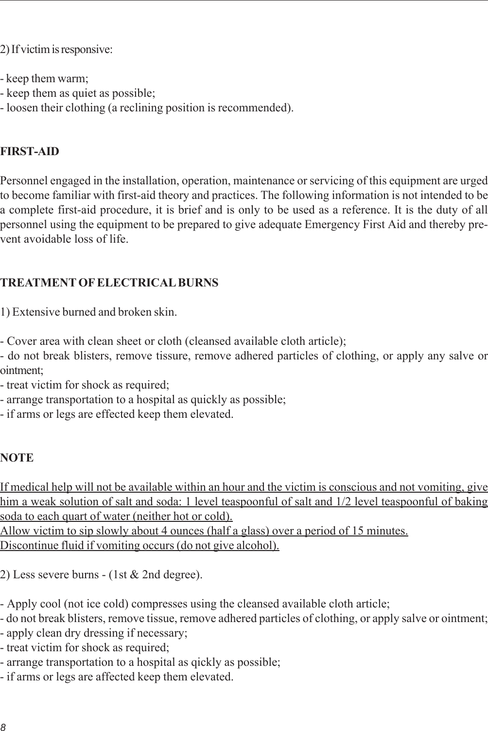 82) If victim is responsive:- keep them warm;- keep them as quiet as possible;- loosen their clothing (a reclining position is recommended).FIRST-AIDPersonnel engaged in the installation, operation, maintenance or servicing of this equipment are urgedto become familiar with first-aid theory and practices. The following information is not intended to bea complete first-aid procedure, it is brief and is only to be used as a reference. It is the duty of allpersonnel using the equipment to be prepared to give adequate Emergency First Aid and thereby pre-vent avoidable loss of life.TREATMENT OF ELECTRICAL BURNS1) Extensive burned and broken skin.- Cover area with clean sheet or cloth (cleansed available cloth article);- do not break blisters, remove tissure, remove adhered particles of clothing, or apply any salve orointment;- treat victim for shock as required;- arrange transportation to a hospital as quickly as possible;- if arms or legs are effected keep them elevated.NOTEIf medical help will not be available within an hour and the victim is conscious and not vomiting, givehim a weak solution of salt and soda: 1 level teaspoonful of salt and 1/2 level teaspoonful of bakingsoda to each quart of water (neither hot or cold).Allow victim to sip slowly about 4 ounces (half a glass) over a period of 15 minutes.Discontinue fluid if vomiting occurs (do not give alcohol).2) Less severe burns - (1st &amp; 2nd degree).- Apply cool (not ice cold) compresses using the cleansed available cloth article;- do not break blisters, remove tissue, remove adhered particles of clothing, or apply salve or ointment;- apply clean dry dressing if necessary;- treat victim for shock as required;- arrange transportation to a hospital as qickly as possible;- if arms or legs are affected keep them elevated.