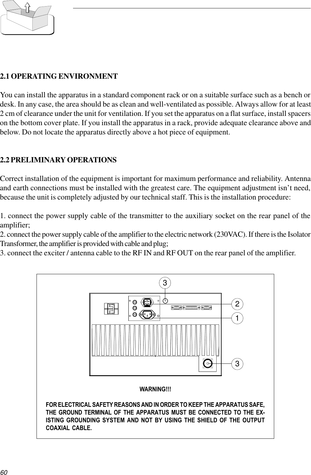 602.1 OPERATING ENVIRONMENTYou can install the apparatus in a standard component rack or on a suitable surface such as a bench ordesk. In any case, the area should be as clean and well-ventilated as possible. Always allow for at least2 cm of clearance under the unit for ventilation. If you set the apparatus on a flat surface, install spacerson the bottom cover plate. If you install the apparatus in a rack, provide adequate clearance above andbelow. Do not locate the apparatus directly above a hot piece of equipment.2.2 PRELIMINARY OPERATIONSCorrect installation of the equipment is important for maximum performance and reliability. Antennaand earth connections must be installed with the greatest care. The equipment adjustment isn’t need,because the unit is completely adjusted by our technical staff. This is the installation procedure:1. connect the power supply cable of the transmitter to the auxiliary socket on the rear panel of theamplifier;2. connect the power supply cable of the amplifier to the electric network (230VAC). If there is the IsolatorTransformer, the amplifier is provided with cable and plug;3. connect the exciter / antenna cable to the RF IN and RF OUT on the rear panel of the amplifier.WARNING!!!FOR ELECTRICAL SAFETY REASONS AND IN ORDER TO KEEP THE APPARATUS SAFE,THE GROUND TERMINAL OF THE APPARATUS MUST BE CONNECTED TO THE EX-ISTING GROUNDING SYSTEM AND NOT BY USING THE SHIELD OF THE OUTPUTCOAXIAL CABLE.1233