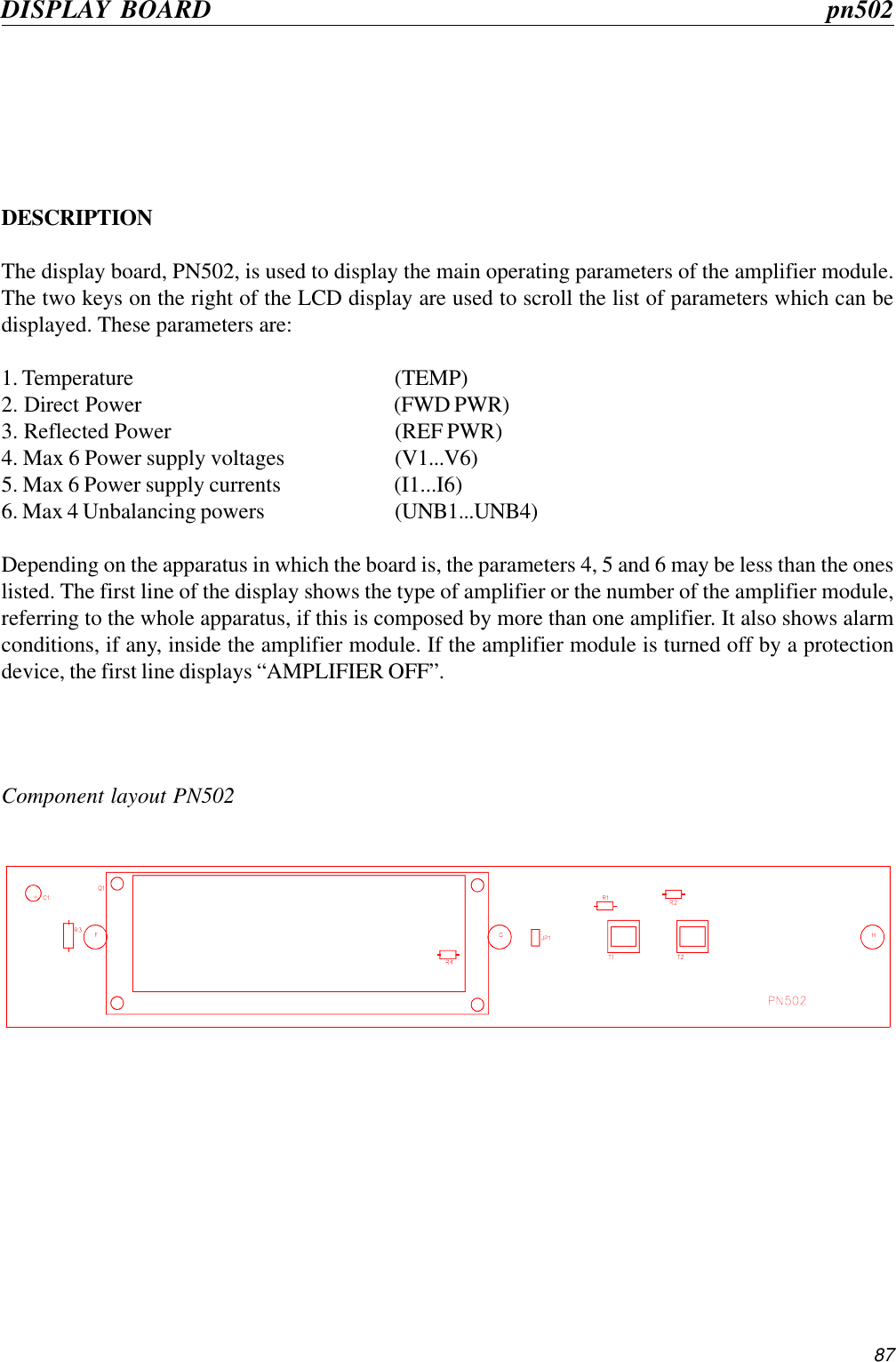 87Component layout PN502DISPLAY BOARD      pn502DESCRIPTIONThe display board, PN502, is used to display the main operating parameters of the amplifier module.The two keys on the right of the LCD display are used to scroll the list of parameters which can bedisplayed. These parameters are:1. Temperature (TEMP)2. Direct Power (FWD PWR)3. Reflected Power (REF PWR)4. Max 6 Power supply voltages (V1...V6)5. Max 6 Power supply currents (I1...I6)6. Max 4 Unbalancing powers (UNB1...UNB4)Depending on the apparatus in which the board is, the parameters 4, 5 and 6 may be less than the oneslisted. The first line of the display shows the type of amplifier or the number of the amplifier module,referring to the whole apparatus, if this is composed by more than one amplifier. It also shows alarmconditions, if any, inside the amplifier module. If the amplifier module is turned off by a protectiondevice, the first line displays “AMPLIFIER OFF”.