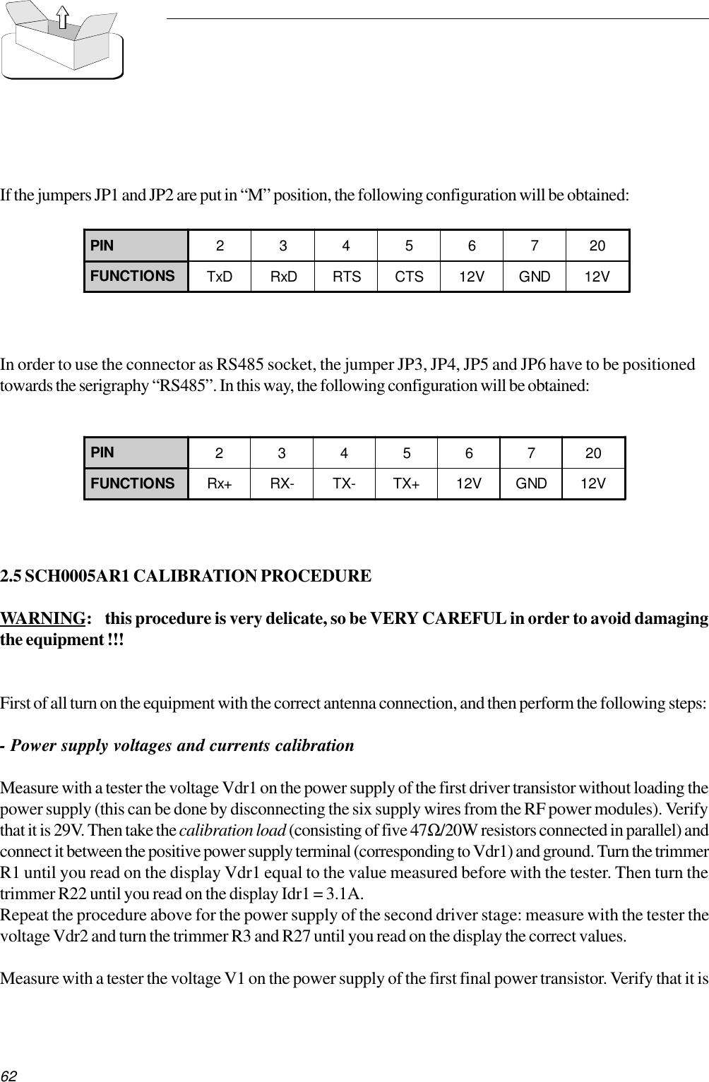 62If the jumpers JP1 and JP2 are put in “M” position, the following configuration will be obtained:In order to use the connector as RS485 socket, the jumper JP3, JP4, JP5 and JP6 have to be positionedtowards the serigraphy “RS485”. In this way, the following configuration will be obtained:2.5 SCH0005AR1 CALIBRATION PROCEDUREWARNING: this procedure is very delicate, so be VERY CAREFUL in order to avoid damagingthe equipment !!!First of all turn on the equipment with the correct antenna connection, and then perform the following steps:- Power supply voltages and currents calibrationMeasure with a tester the voltage Vdr1 on the power supply of the first driver transistor without loading thepower supply (this can be done by disconnecting the six supply wires from the RF power modules). Verifythat it is 29V. Then take the calibration load (consisting of five 47Ω/20W resistors connected in parallel) andconnect it between the positive power supply terminal (corresponding to Vdr1) and ground. Turn the trimmerR1 until you read on the display Vdr1 equal to the value measured before with the tester. Then turn thetrimmer R22 until you read on the display Idr1 = 3.1A.Repeat the procedure above for the power supply of the second driver stage: measure with the tester thevoltage Vdr2 and turn the trimmer R3 and R27 until you read on the display the correct values.Measure with a tester the voltage V1 on the power supply of the first final power transistor. Verify that it isPIN 23456720FUNCTIONS TxD RxD RTS CTS 12V GND 12VPIN 23456720FUNCTIONS Rx+ RX- TX- TX+ 12V GND 12V