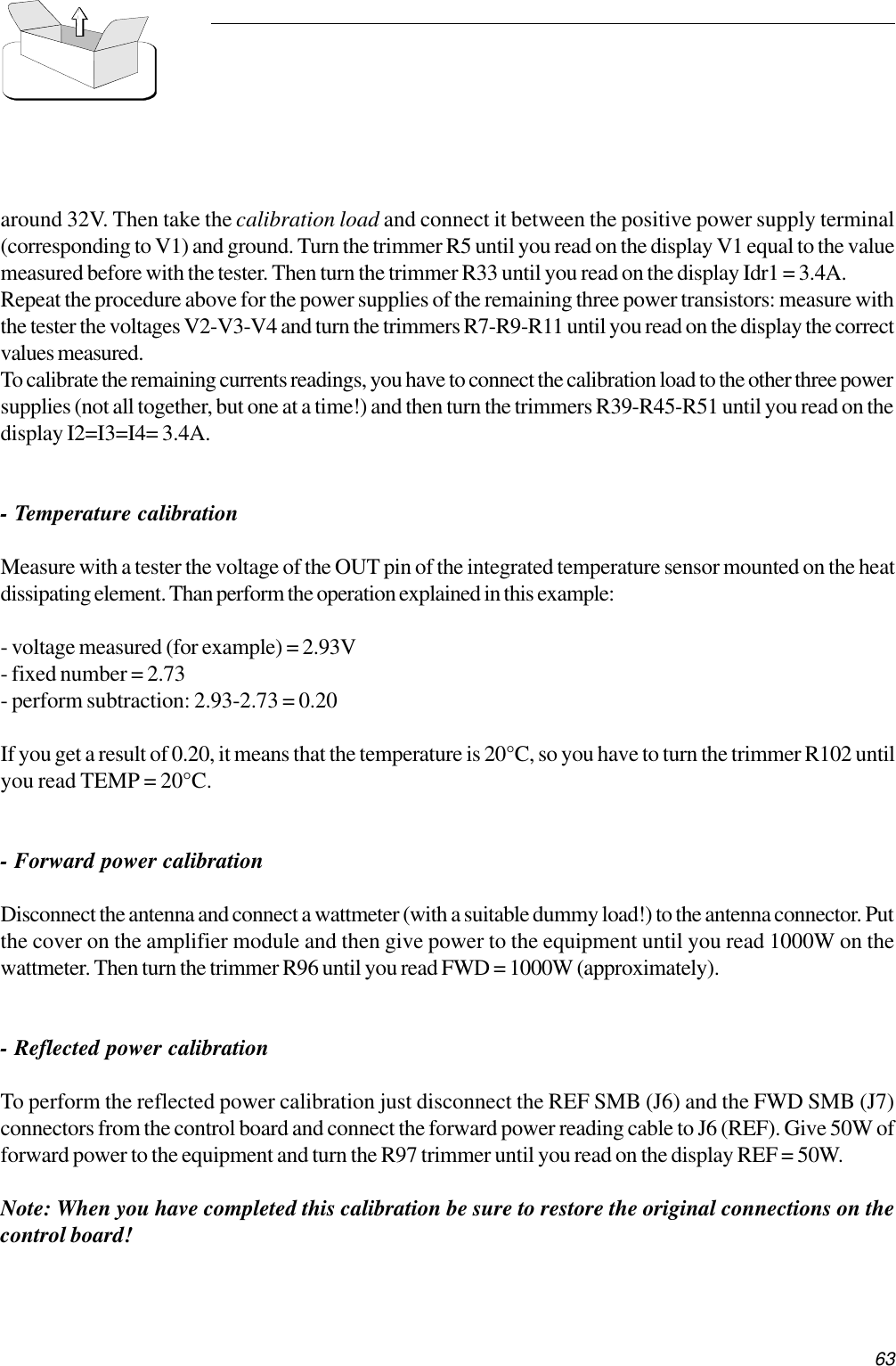63around 32V. Then take the calibration load and connect it between the positive power supply terminal(corresponding to V1) and ground. Turn the trimmer R5 until you read on the display V1 equal to the valuemeasured before with the tester. Then turn the trimmer R33 until you read on the display Idr1 = 3.4A.Repeat the procedure above for the power supplies of the remaining three power transistors: measure withthe tester the voltages V2-V3-V4 and turn the trimmers R7-R9-R11 until you read on the display the correctvalues measured.To calibrate the remaining currents readings, you have to connect the calibration load to the other three powersupplies (not all together, but one at a time!) and then turn the trimmers R39-R45-R51 until you read on thedisplay I2=I3=I4= 3.4A.- Temperature calibrationMeasure with a tester the voltage of the OUT pin of the integrated temperature sensor mounted on the heatdissipating element. Than perform the operation explained in this example:- voltage measured (for example) = 2.93V- fixed number = 2.73- perform subtraction: 2.93-2.73 = 0.20If you get a result of 0.20, it means that the temperature is 20°C, so you have to turn the trimmer R102 untilyou read TEMP = 20°C.- Forward power calibrationDisconnect the antenna and connect a wattmeter (with a suitable dummy load!) to the antenna connector. Putthe cover on the amplifier module and then give power to the equipment until you read 1000W on thewattmeter. Then turn the trimmer R96 until you read FWD = 1000W (approximately).- Reflected power calibrationTo perform the reflected power calibration just disconnect the REF SMB (J6) and the FWD SMB (J7)connectors from the control board and connect the forward power reading cable to J6 (REF). Give 50W offorward power to the equipment and turn the R97 trimmer until you read on the display REF = 50W.Note: When you have completed this calibration be sure to restore the original connections on thecontrol board!