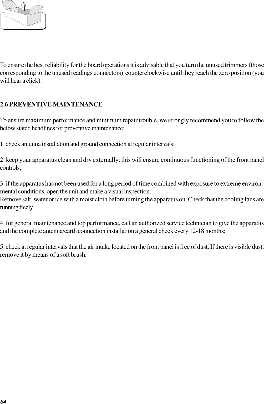 64To ensure the best reliability for the board operations it is advisable that you turn the unused trimmers (thosecorresponding to the unused readings connectors)  counterclockwise until they reach the zero position (youwill hear a click).2.6 PREVENTIVE MAINTENANCETo ensure maximum performance and minimum repair trouble, we strongly recommend you to follow thebelow stated headlines for preventive maintenance:1. check antenna installation and ground connection at regular intervals;2. keep your apparatus clean and dry externally: this will ensure continuous functioning of the front panelcontrols;3. if the apparatus has not been used for a long period of time combined with exposure to extreme environ-mental conditions, open the unit and make a visual inspection.Remove salt, water or ice with a moist cloth before turning the apparatus on. Check that the cooling fans arerunning freely.4. for general maintenance and top performance, call an authorized service technician to give the apparatusand the complete antenna/earth connection installation a general check every 12-18 months;5. check at regular intervals that the air intake located on the front panel is free of dust. If there is visible dust,remove it by means of a soft brush.