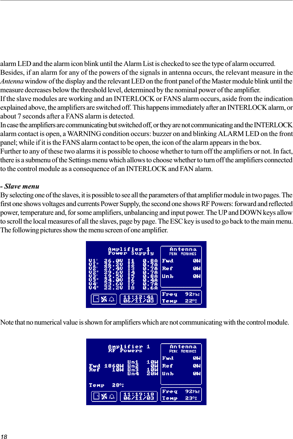 18Note that no numerical value is shown for amplifiers which are not communicating with the control module.alarm LED and the alarm icon blink until the Alarm List is checked to see the type of alarm occurred.Besides, if an alarm for any of the powers of the signals in antenna occurs, the relevant measure in theAntenna window of the display and the relevant LED on the front panel of the Master module blink until themeasure decreases below the threshold level, determined by the nominal power of the amplifier.If the slave modules are working and an INTERLOCK or FANS alarm occurs, aside from the indicationexplained above, the amplifiers are switched off. This happens immediately after an INTERLOCK alarm, orabout 7 seconds after a FANS alarm is detected.In case the amplifiers are communicating but switched off, or they are not communicating and the INTERLOCKalarm contact is open, a WARNING condition occurs: buzzer on and blinking ALARM LED on the frontpanel; while if it is the FANS alarm contact to be open, the icon of the alarm appears in the box.Further to any of these two alarms it is possible to choose whether to turn off the amplifiers or not. In fact,there is a submenu of the Settings menu which allows to choose whether to turn off the amplifiers connectedto the control module as a consequence of an INTERLOCK and FAN alarm.- Slave menuBy selecting one of the slaves, it is possible to see all the parameters of that amplifier module in two pages. Thefirst one shows voltages and currents Power Supply, the second one shows RF Powers: forward and reflectedpower, temperature and, for some amplifiers, unbalancing and input power. The UP and DOWN keys allowto scroll the local measures of all the slaves, page by page. The ESC key is used to go back to the main menu.The following pictures show the menu screen of one amplifier.