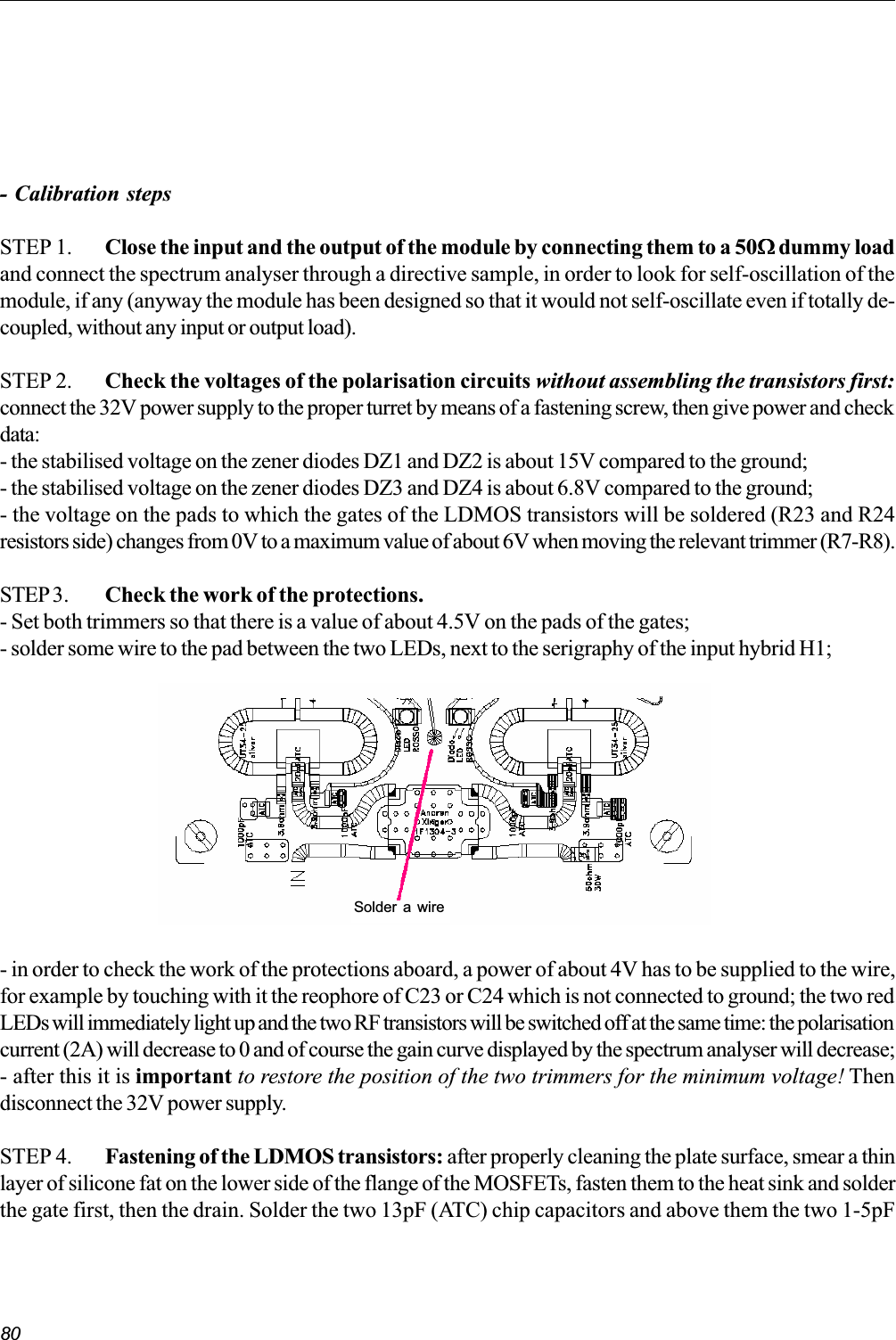 80- Calibration stepsSTEP 1. Close the input and the output of the module by connecting them to a 50WWWWW dummy loadand connect the spectrum analyser through a directive sample, in order to look for self-oscillation of themodule, if any (anyway the module has been designed so that it would not self-oscillate even if totally de-coupled, without any input or output load).STEP 2. Check the voltages of the polarisation circuits without assembling the transistors first:connect the 32V power supply to the proper turret by means of a fastening screw, then give power and checkdata:- the stabilised voltage on the zener diodes DZ1 and DZ2 is about 15V compared to the ground;- the stabilised voltage on the zener diodes DZ3 and DZ4 is about 6.8V compared to the ground;- the voltage on the pads to which the gates of the LDMOS transistors will be soldered (R23 and R24resistors side) changes from 0V to a maximum value of about 6V when moving the relevant trimmer (R7-R8).STEP3. Check the work of the protections.- Set both trimmers so that there is a value of about 4.5V on the pads of the gates;- solder some wire to the pad between the two LEDs, next to the serigraphy of the input hybrid H1;- in order to check the work of the protections aboard, a power of about 4V has to be supplied to the wire,for example by touching with it the reophore of C23 or C24 which is not connected to ground; the two redLEDs will immediately light up and the two RF transistors will be switched off at the same time: the polarisationcurrent (2A) will decrease to 0 and of course the gain curve displayed by the spectrum analyser will decrease;- after this it is important to restore the position of the two trimmers for the minimum voltage! Thendisconnect the 32V power supply.STEP 4. Fastening of the LDMOS transistors: after properly cleaning the plate surface, smear a thinlayer of silicone fat on the lower side of the flange of the MOSFETs, fasten them to the heat sink and solderthe gate first, then the drain. Solder the two 13pF (ATC) chip capacitors and above them the two 1-5pFSolder a wire