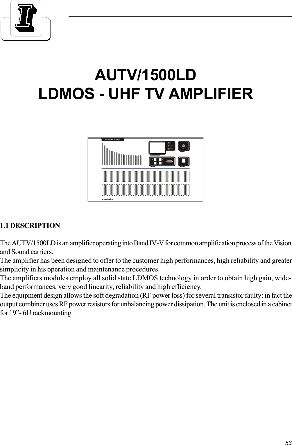 531.1 DESCRIPTIONThe AUTV/1500LD is an amplifier operating into Band IV-V for common amplification process of the Visionand Sound carriers.The amplifier has been designed to offer to the customer high performances, high reliability and greatersimplicity in his operation and maintenance procedures.The amplifiers modules employ all solid state LDMOS technology in order to obtain high gain, wide-band performances, very good linearity, reliability and high efficiency.The equipment design allows the soft degradation (RF power loss) for several transistor faulty: in fact theoutput combiner uses RF power resistors for unbalancing power dissipation. The unit is enclosed in a cabinetfor 19- 6U rackmounting.AUTV/1500LDLDMOS - UHF TV AMPLIFIER