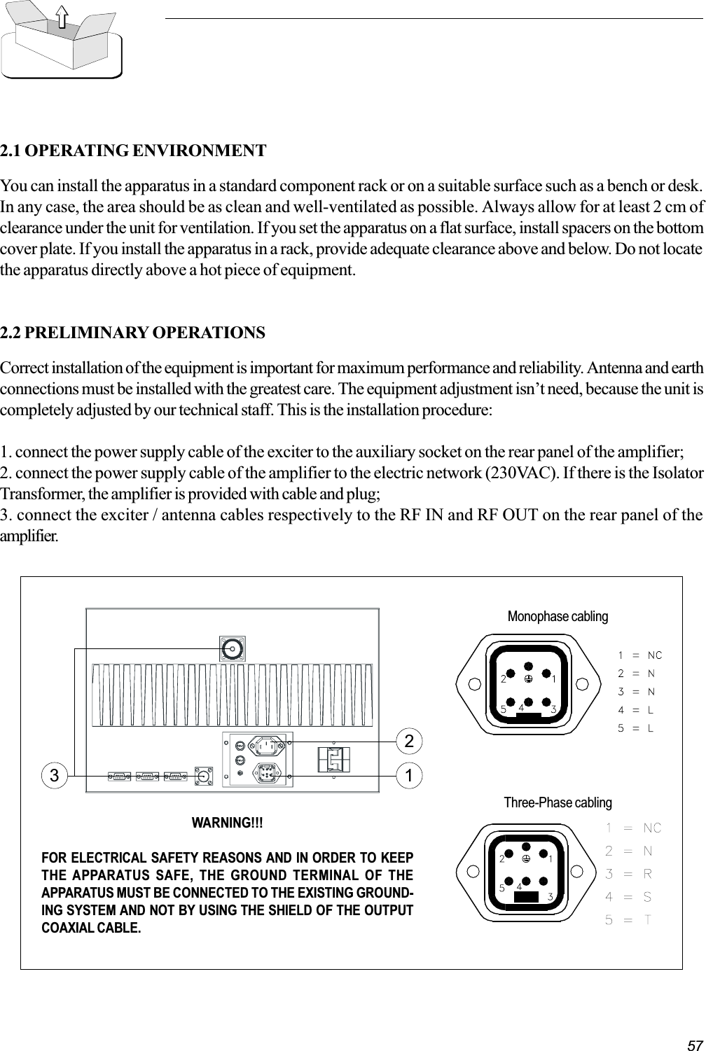 572.1 OPERATING ENVIRONMENTYou can install the apparatus in a standard component rack or on a suitable surface such as a bench or desk.In any case, the area should be as clean and well-ventilated as possible. Always allow for at least 2 cm ofclearance under the unit for ventilation. If you set the apparatus on a flat surface, install spacers on the bottomcover plate. If you install the apparatus in a rack, provide adequate clearance above and below. Do not locatethe apparatus directly above a hot piece of equipment.2.2 PRELIMINARY OPERATIONSCorrect installation of the equipment is important for maximum performance and reliability. Antenna and earthconnections must be installed with the greatest care. The equipment adjustment isnt need, because the unit iscompletely adjusted by our technical staff. This is the installation procedure:1. connect the power supply cable of the exciter to the auxiliary socket on the rear panel of the amplifier;2. connect the power supply cable of the amplifier to the electric network (230VAC). If there is the IsolatorTransformer, the amplifier is provided with cable and plug;3. connect the exciter / antenna cables respectively to the RF IN and RF OUT on the rear panel of theamplifier.WARNING!!!FOR ELECTRICAL SAFETY REASONS AND IN ORDER TO KEEPTHE APPARATUS SAFE, THE GROUND TERMINAL OF THEAPPARATUS MUST BE CONNECTED TO THE EXISTING GROUND-ING SYSTEM AND NOT BY USING THE SHIELD OF THE OUTPUTCOAXIAL CABLE.132Three-Phase cablingMonophase cabling