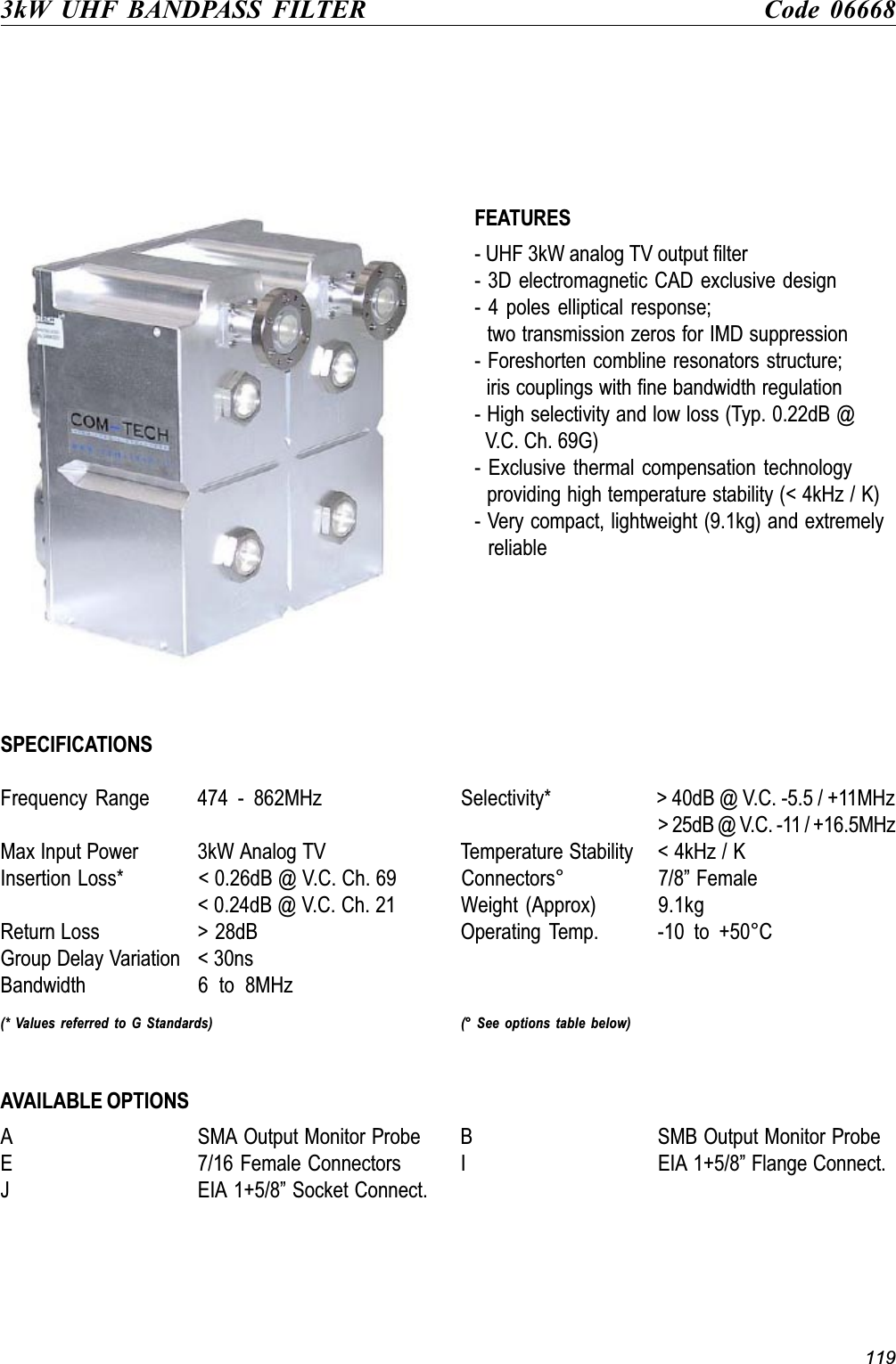 1193kW UHF BANDPASS FILTER Code 06668FEATURES- UHF 3kW analog TV output filter- 3D electromagnetic CAD exclusive design- 4 poles elliptical response;  two transmission zeros for IMD suppression- Foreshorten combline resonators structure;  iris couplings with fine bandwidth regulation- High selectivity and low loss (Typ. 0.22dB @  V.C. Ch. 69G)- Exclusive thermal compensation technology  providing high temperature stability (&lt; 4kHz / K)- Very compact, lightweight (9.1kg) and extremely  reliableSPECIFICATIONSFrequency  Range 474  -  862MHz Selectivity* &gt; 40dB @ V.C. -5.5 / +11MHz&gt; 25dB @ V.C. -11 / +16.5MHzMax Input Power 3kW Analog TV Temperature Stability &lt; 4kHz / KInsertion Loss* &lt; 0.26dB @ V.C. Ch. 69 Connectors° 7/8 Female&lt; 0.24dB @ V.C. Ch. 21 Weight (Approx) 9.1kgReturn Loss &gt; 28dB Operating  Temp. -10  to  +50°CGroup Delay Variation &lt; 30nsBandwidth 6  to  8MHz(* Values referred to G Standards) (° See options table below)AVAILABLE OPTIONSA SMA Output Monitor Probe B SMB Output Monitor ProbeE 7/16 Female Connectors I EIA 1+5/8 Flange Connect.J EIA 1+5/8 Socket Connect.