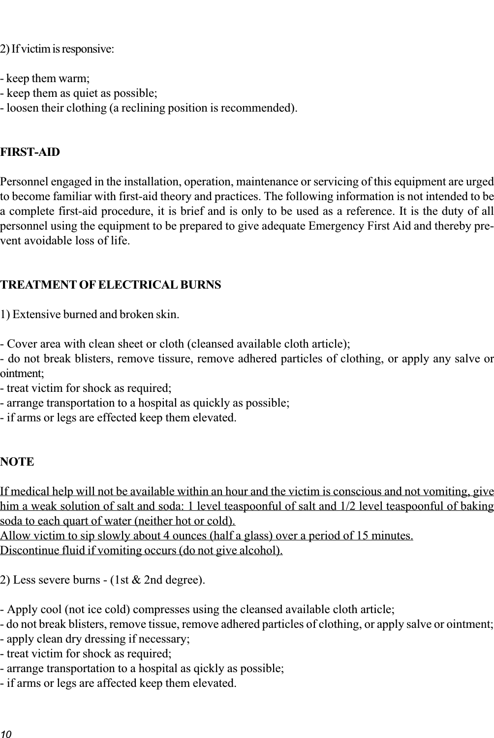 102) If victim is responsive:- keep them warm;- keep them as quiet as possible;- loosen their clothing (a reclining position is recommended).FIRST-AIDPersonnel engaged in the installation, operation, maintenance or servicing of this equipment are urgedto become familiar with first-aid theory and practices. The following information is not intended to bea complete first-aid procedure, it is brief and is only to be used as a reference. It is the duty of allpersonnel using the equipment to be prepared to give adequate Emergency First Aid and thereby pre-vent avoidable loss of life.TREATMENT OF ELECTRICAL BURNS1) Extensive burned and broken skin.- Cover area with clean sheet or cloth (cleansed available cloth article);- do not break blisters, remove tissure, remove adhered particles of clothing, or apply any salve orointment;- treat victim for shock as required;- arrange transportation to a hospital as quickly as possible;- if arms or legs are effected keep them elevated.NOTEIf medical help will not be available within an hour and the victim is conscious and not vomiting, givehim a weak solution of salt and soda: 1 level teaspoonful of salt and 1/2 level teaspoonful of bakingsoda to each quart of water (neither hot or cold).Allow victim to sip slowly about 4 ounces (half a glass) over a period of 15 minutes.Discontinue fluid if vomiting occurs (do not give alcohol).2) Less severe burns - (1st &amp; 2nd degree).- Apply cool (not ice cold) compresses using the cleansed available cloth article;- do not break blisters, remove tissue, remove adhered particles of clothing, or apply salve or ointment;- apply clean dry dressing if necessary;- treat victim for shock as required;- arrange transportation to a hospital as qickly as possible;- if arms or legs are affected keep them elevated.