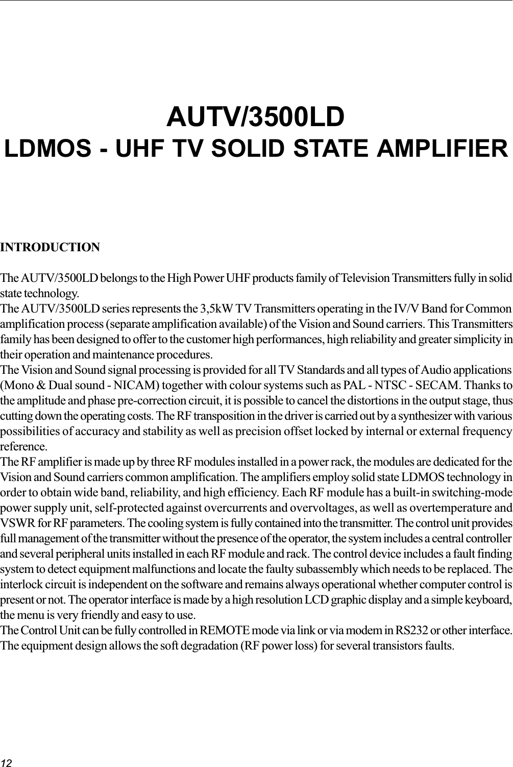 12INTRODUCTIONThe AUTV/3500LD belongs to the High Power UHF products family of Television Transmitters fully in solidstate technology.The AUTV/3500LD series represents the 3,5kW TV Transmitters operating in the IV/V Band for Commonamplification process (separate amplification available) of the Vision and Sound carriers. This Transmittersfamily has been designed to offer to the customer high performances, high reliability and greater simplicity intheir operation and maintenance procedures.The Vision and Sound signal processing is provided for all TV Standards and all types of Audio applications(Mono &amp; Dual sound - NICAM) together with colour systems such as PAL - NTSC - SECAM. Thanks tothe amplitude and phase pre-correction circuit, it is possible to cancel the distortions in the output stage, thuscutting down the operating costs. The RF transposition in the driver is carried out by a synthesizer with variouspossibilities of accuracy and stability as well as precision offset locked by internal or external frequencyreference.The RF amplifier is made up by three RF modules installed in a power rack, the modules are dedicated for theVision and Sound carriers common amplification. The amplifiers employ solid state LDMOS technology inorder to obtain wide band, reliability, and high efficiency. Each RF module has a built-in switching-modepower supply unit, self-protected against overcurrents and overvoltages, as well as overtemperature andVSWR for RF parameters. The cooling system is fully contained into the transmitter. The control unit providesfull management of the transmitter without the presence of the operator, the system includes a central controllerand several peripheral units installed in each RF module and rack. The control device includes a fault findingsystem to detect equipment malfunctions and locate the faulty subassembly which needs to be replaced. Theinterlock circuit is independent on the software and remains always operational whether computer control ispresent or not. The operator interface is made by a high resolution LCD graphic display and a simple keyboard,the menu is very friendly and easy to use.The Control Unit can be fully controlled in REMOTE mode via link or via modem in RS232 or other interface.The equipment design allows the soft degradation (RF power loss) for several transistors faults.AUTV/3500LDLDMOS - UHF TV SOLID STATE AMPLIFIER