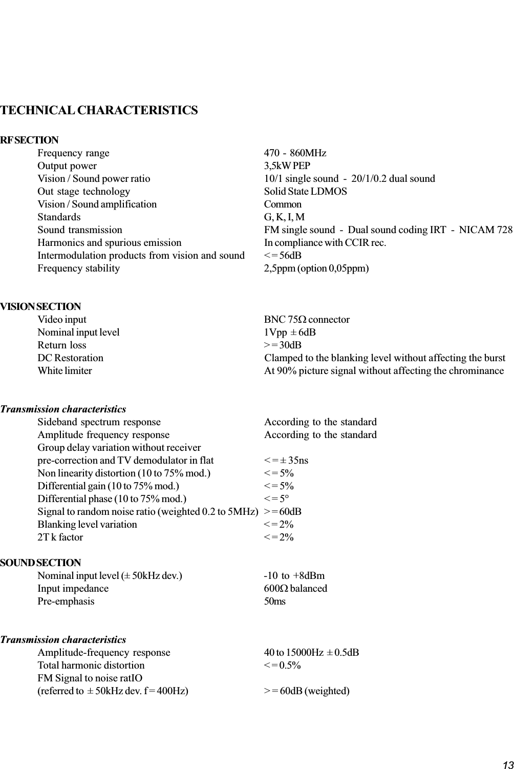 13TECHNICAL CHARACTERISTICSRF SECTIONFrequency range 470  -  860MHzOutput power 3,5kW PEPVision / Sound power ratio 10/1 single sound  -  20/1/0.2 dual soundOut stage technology Solid State LDMOSVision / Sound amplification CommonStandards G, K, I, MSound transmission FM single sound  -  Dual sound coding IRT  -  NICAM 728Harmonics and spurious emission In compliance with CCIR rec.Intermodulation products from vision and sound &lt; = 56dBFrequency stability 2,5ppm (option 0,05ppm)VISION SECTIONVideo input BNC 75W connectorNominal input level 1Vpp  ± 6dBReturn loss &gt; = 30dBDC Restoration Clamped to the blanking level without affecting the burstWhite limiter At 90% picture signal without affecting the chrominanceTransmission characteristicsSideband spectrum response According to the standardAmplitude frequency response According to the standardGroup delay variation without receiverpre-correction and TV demodulator in flat &lt; = ± 35nsNon linearity distortion (10 to 75% mod.) &lt; = 5%Differential gain (10 to 75% mod.) &lt; = 5%Differential phase (10 to 75% mod.) &lt; = 5°Signal to random noise ratio (weighted 0.2 to 5MHz) &gt; = 60dBBlanking level variation &lt; = 2%2T k factor &lt; = 2%SOUND SECTIONNominal input level (± 50kHz dev.) -10  to  +8dBmInput impedance 600W balancedPre-emphasis 50msTransmission characteristicsAmplitude-frequency response 40 to 15000Hz  ± 0.5dBTotal harmonic distortion &lt; = 0.5%FM Signal to noise ratIO(referred to  ± 50kHz dev. f = 400Hz) &gt; = 60dB (weighted)