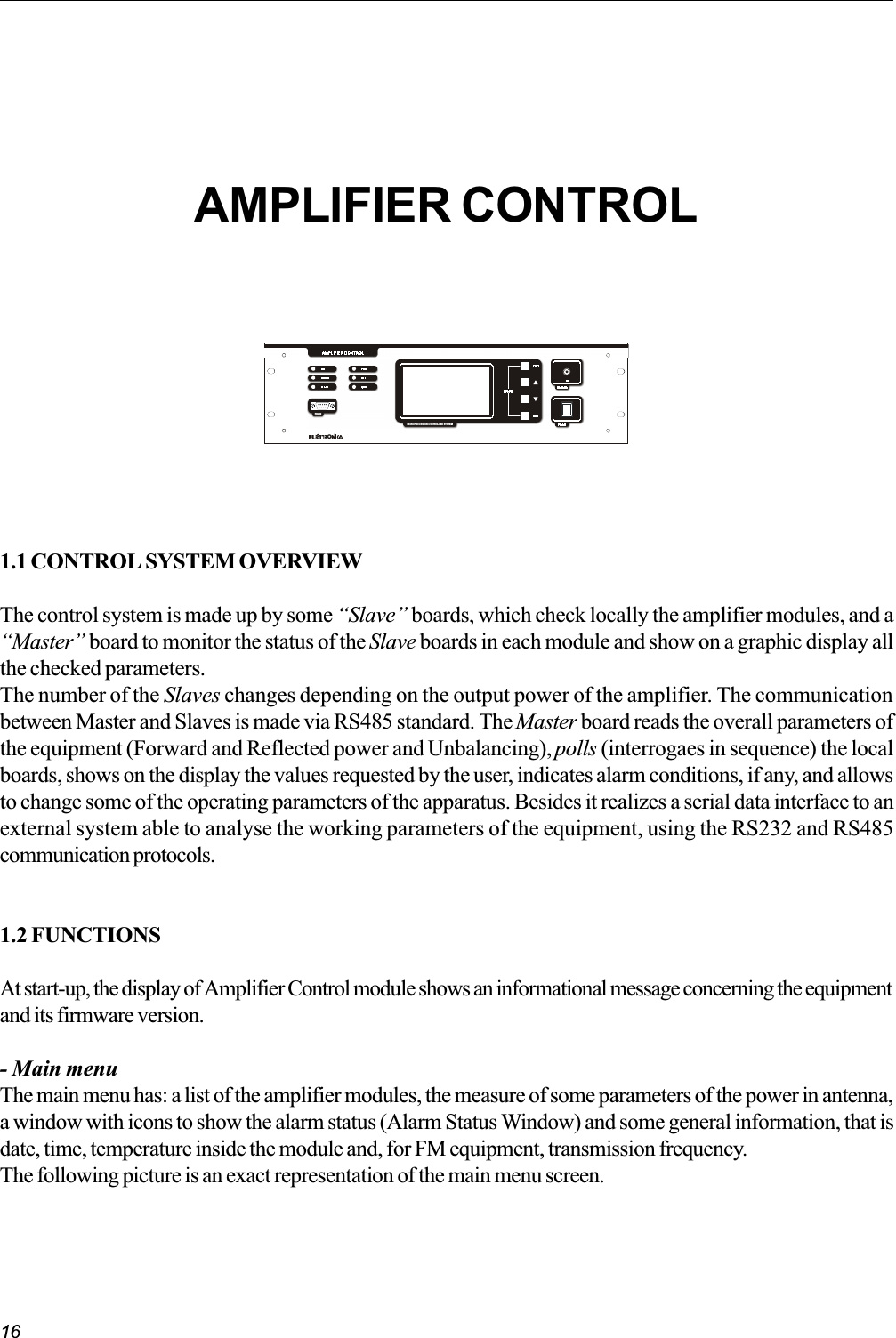 161.1 CONTROL SYSTEM OVERVIEWThe control system is made up by some Slave boards, which check locally the amplifier modules, and aMaster board to monitor the status of the Slave boards in each module and show on a graphic display allthe checked parameters.The number of the Slaves changes depending on the output power of the amplifier. The communicationbetween Master and Slaves is made via RS485 standard. The Master board reads the overall parameters ofthe equipment (Forward and Reflected power and Unbalancing), polls (interrogaes in sequence) the localboards, shows on the display the values requested by the user, indicates alarm conditions, if any, and allowsto change some of the operating parameters of the apparatus. Besides it realizes a serial data interface to anexternal system able to analyse the working parameters of the equipment, using the RS232 and RS485communication protocols.1.2 FUNCTIONSAt start-up, the display of Amplifier Control module shows an informational message concerning the equipmentand its firmware version.- Main menuThe main menu has: a list of the amplifier modules, the measure of some parameters of the power in antenna,a window with icons to show the alarm status (Alarm Status Window) and some general information, that isdate, time, temperature inside the module and, for FM equipment, transmission frequency.The following picture is an exact representation of the main menu screen.AMPLIFIER CONTROLOMICROPROCESSOR CONTROLLED SYSTEMRS2 3 2