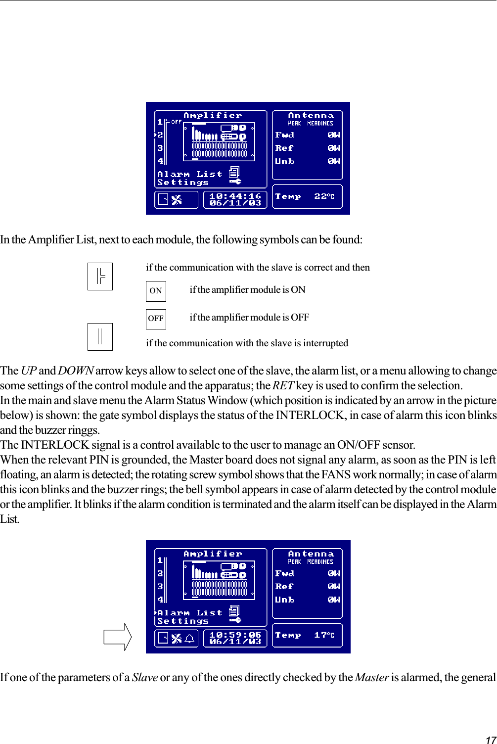 17if the communication with the slave is correct and thenif the communication with the slave is interruptedONif the amplifier module is OFFOFFif the amplifier module is ONIn the Amplifier List, next to each module, the following symbols can be found:The UP and DOWN arrow keys allow to select one of the slave, the alarm list, or a menu allowing to changesome settings of the control module and the apparatus; the RET key is used to confirm the selection.In the main and slave menu the Alarm Status Window (which position is indicated by an arrow in the picturebelow) is shown: the gate symbol displays the status of the INTERLOCK, in case of alarm this icon blinksand the buzzer ringgs.The INTERLOCK signal is a control available to the user to manage an ON/OFF sensor.When the relevant PIN is grounded, the Master board does not signal any alarm, as soon as the PIN is leftfloating, an alarm is detected; the rotating screw symbol shows that the FANS work normally; in case of alarmthis icon blinks and the buzzer rings; the bell symbol appears in case of alarm detected by the control moduleor the amplifier. It blinks if the alarm condition is terminated and the alarm itself can be displayed in the AlarmList.If one of the parameters of a Slave or any of the ones directly checked by the Master is alarmed, the general