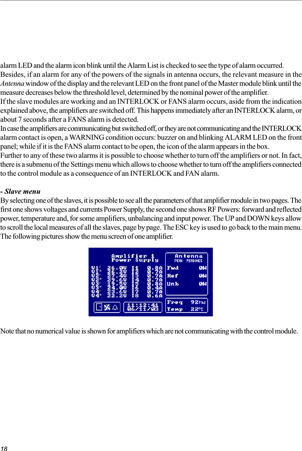 18Note that no numerical value is shown for amplifiers which are not communicating with the control module.alarm LED and the alarm icon blink until the Alarm List is checked to see the type of alarm occurred.Besides, if an alarm for any of the powers of the signals in antenna occurs, the relevant measure in theAntenna window of the display and the relevant LED on the front panel of the Master module blink until themeasure decreases below the threshold level, determined by the nominal power of the amplifier.If the slave modules are working and an INTERLOCK or FANS alarm occurs, aside from the indicationexplained above, the amplifiers are switched off. This happens immediately after an INTERLOCK alarm, orabout 7 seconds after a FANS alarm is detected.In case the amplifiers are communicating but switched off, or they are not communicating and the INTERLOCKalarm contact is open, a WARNING condition occurs: buzzer on and blinking ALARM LED on the frontpanel; while if it is the FANS alarm contact to be open, the icon of the alarm appears in the box.Further to any of these two alarms it is possible to choose whether to turn off the amplifiers or not. In fact,there is a submenu of the Settings menu which allows to choose whether to turn off the amplifiers connectedto the control module as a consequence of an INTERLOCK and FAN alarm.- Slave menuBy selecting one of the slaves, it is possible to see all the parameters of that amplifier module in two pages. Thefirst one shows voltages and currents Power Supply, the second one shows RF Powers: forward and reflectedpower, temperature and, for some amplifiers, unbalancing and input power. The UP and DOWN keys allowto scroll the local measures of all the slaves, page by page. The ESC key is used to go back to the main menu.The following pictures show the menu screen of one amplifier.